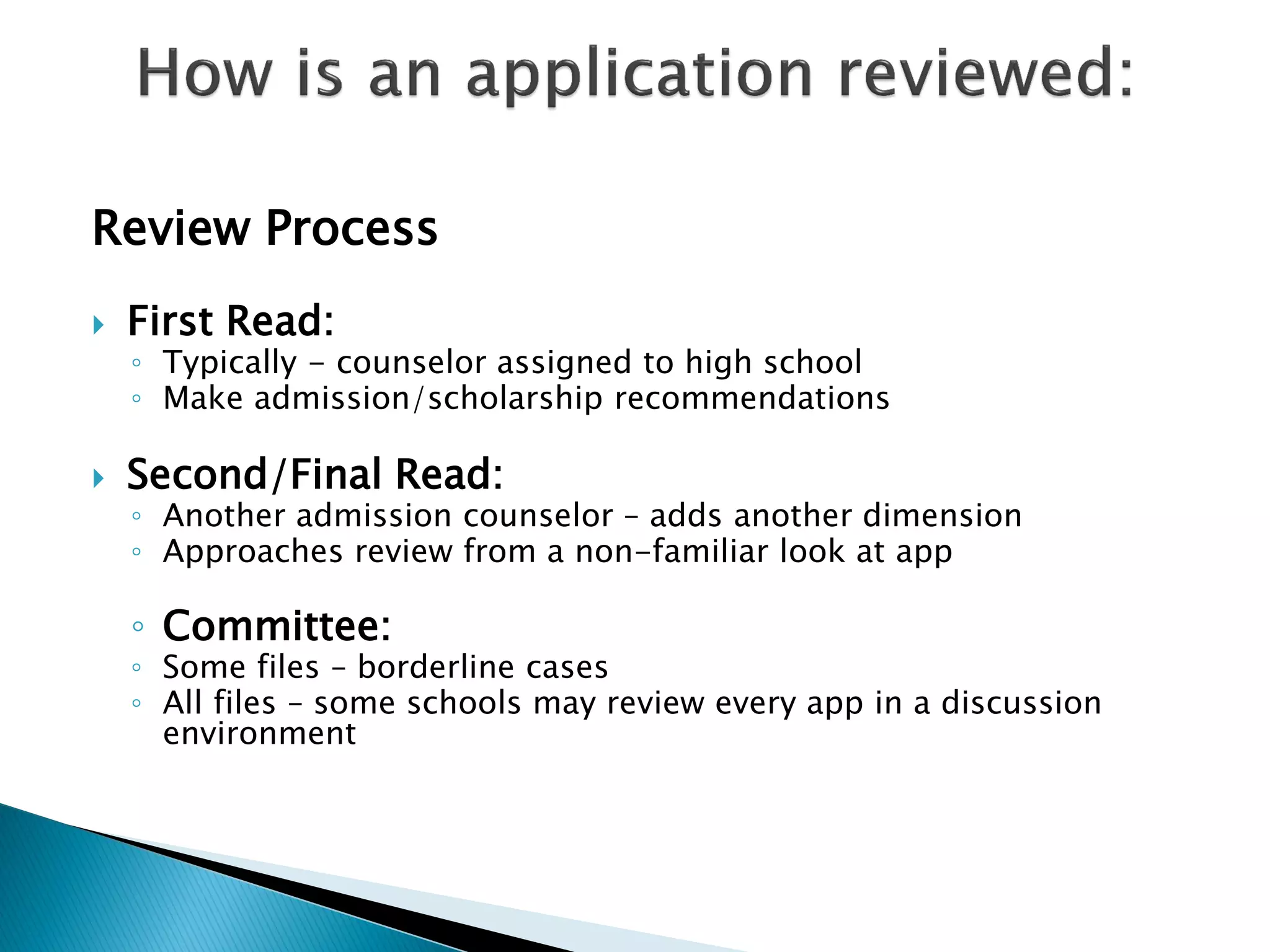 Review Process
   First Read:
    ◦ Typically - counselor assigned to high school
    ◦ Make admission/scholarship recommendations

   Second/Final Read:
    ◦ Another admission counselor – adds another dimension
    ◦ Approaches review from a non-familiar look at app

    ◦ Committee:
    ◦ Some files – borderline cases
    ◦ All files – some schools may review every app in a discussion
      environment
 