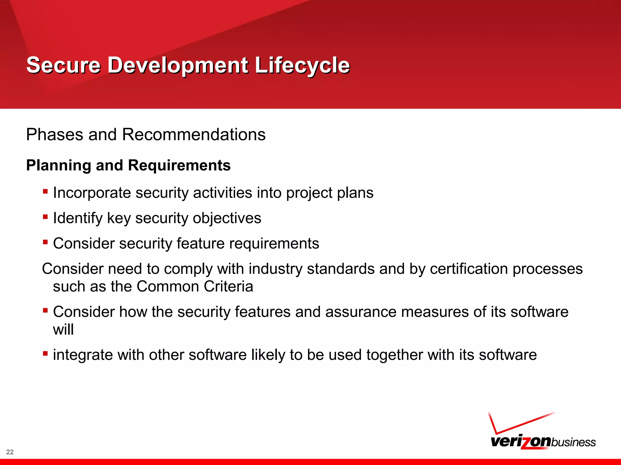 Secure Development LifecycleSecure Development Lifecycle
22
Phases and Recommendations
Planning and Requirements
 Incorporate security activities into project plans
 Identify key security objectives
 Consider security feature requirements
Consider need to comply with industry standards and by certification processes
such as the Common Criteria
 Consider how the security features and assurance measures of its software
will
 integrate with other software likely to be used together with its software
 
