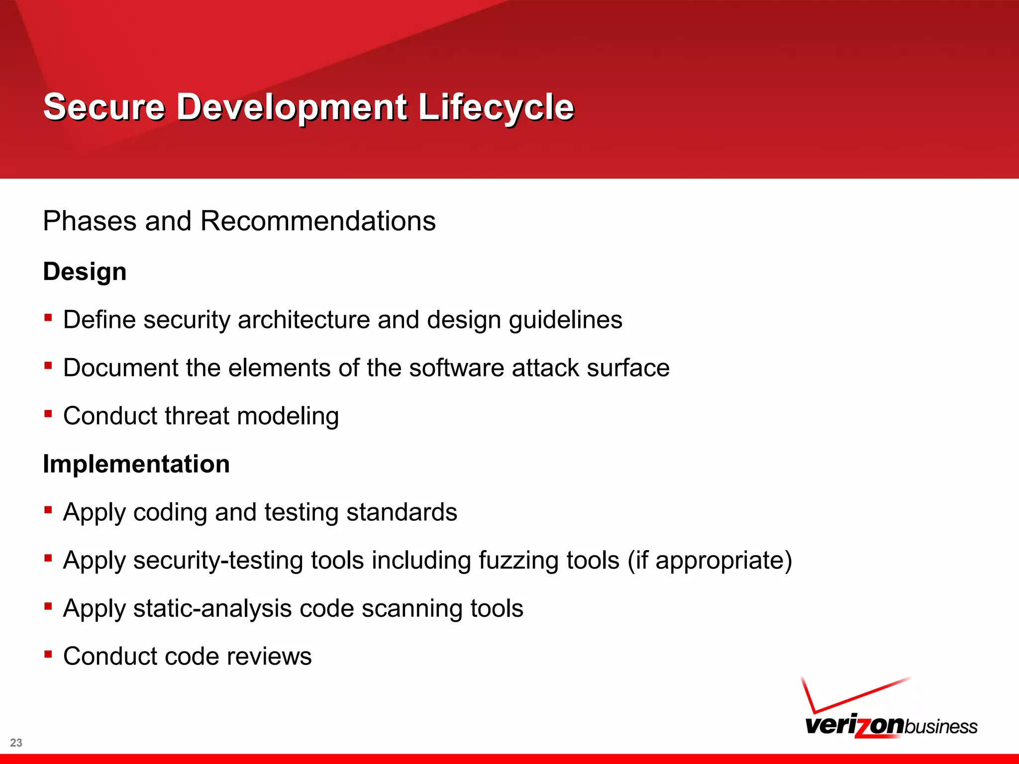 Secure Development LifecycleSecure Development Lifecycle
23
Phases and Recommendations
Design
 Define security architecture and design guidelines
 Document the elements of the software attack surface
 Conduct threat modeling
Implementation
 Apply coding and testing standards
 Apply security-testing tools including fuzzing tools (if appropriate)
 Apply static-analysis code scanning tools
 Conduct code reviews
 