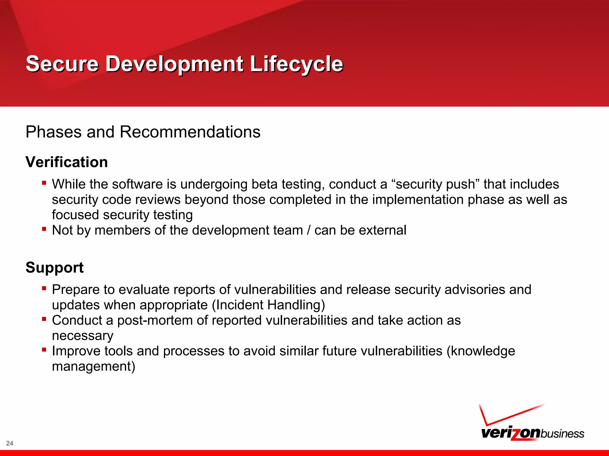 Secure Development LifecycleSecure Development Lifecycle
24
Phases and Recommendations
Verification
 While the software is undergoing beta testing, conduct a “security push” that includes
security code reviews beyond those completed in the implementation phase as well as
focused security testing
 Not by members of the development team / can be external
Support
 Prepare to evaluate reports of vulnerabilities and release security advisories and
updates when appropriate (Incident Handling)
 Conduct a post-mortem of reported vulnerabilities and take action as
necessary
 Improve tools and processes to avoid similar future vulnerabilities (knowledge
management)
 