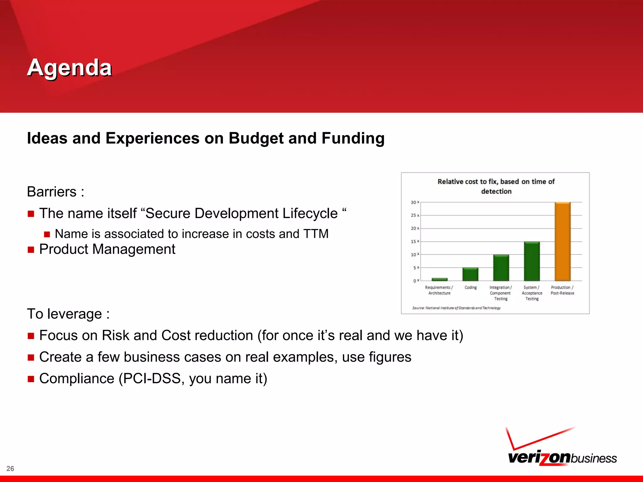 AgendaAgenda
26
Ideas and Experiences on Budget and Funding
Barriers :
■ The name itself “Secure Development Lifecycle “
■ Name is associated to increase in costs and TTM
■ Product Management
To leverage :
■ Focus on Risk and Cost reduction (for once it’s real and we have it)
■ Create a few business cases on real examples, use figures
■ Compliance (PCI-DSS, you name it)
 