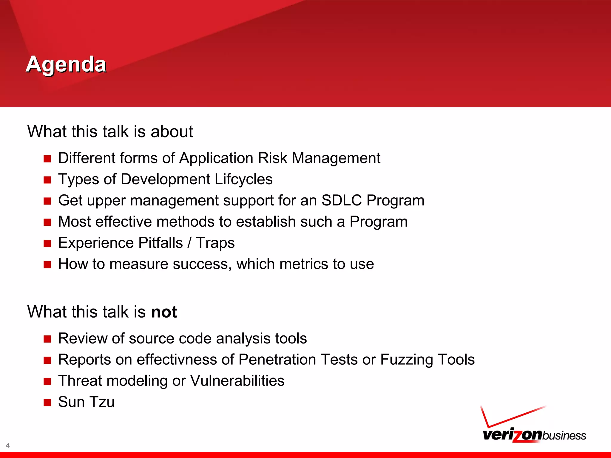 AgendaAgenda
What this talk is about
■ Different forms of Application Risk Management
■ Types of Development Lifcycles
■ Get upper management support for an SDLC Program
■ Most effective methods to establish such a Program
■ Experience Pitfalls / Traps
■ How to measure success, which metrics to use
What this talk is not
■ Review of source code analysis tools
■ Reports on effectivness of Penetration Tests or Fuzzing Tools
■ Threat modeling or Vulnerabilities
■ Sun Tzu
4
 