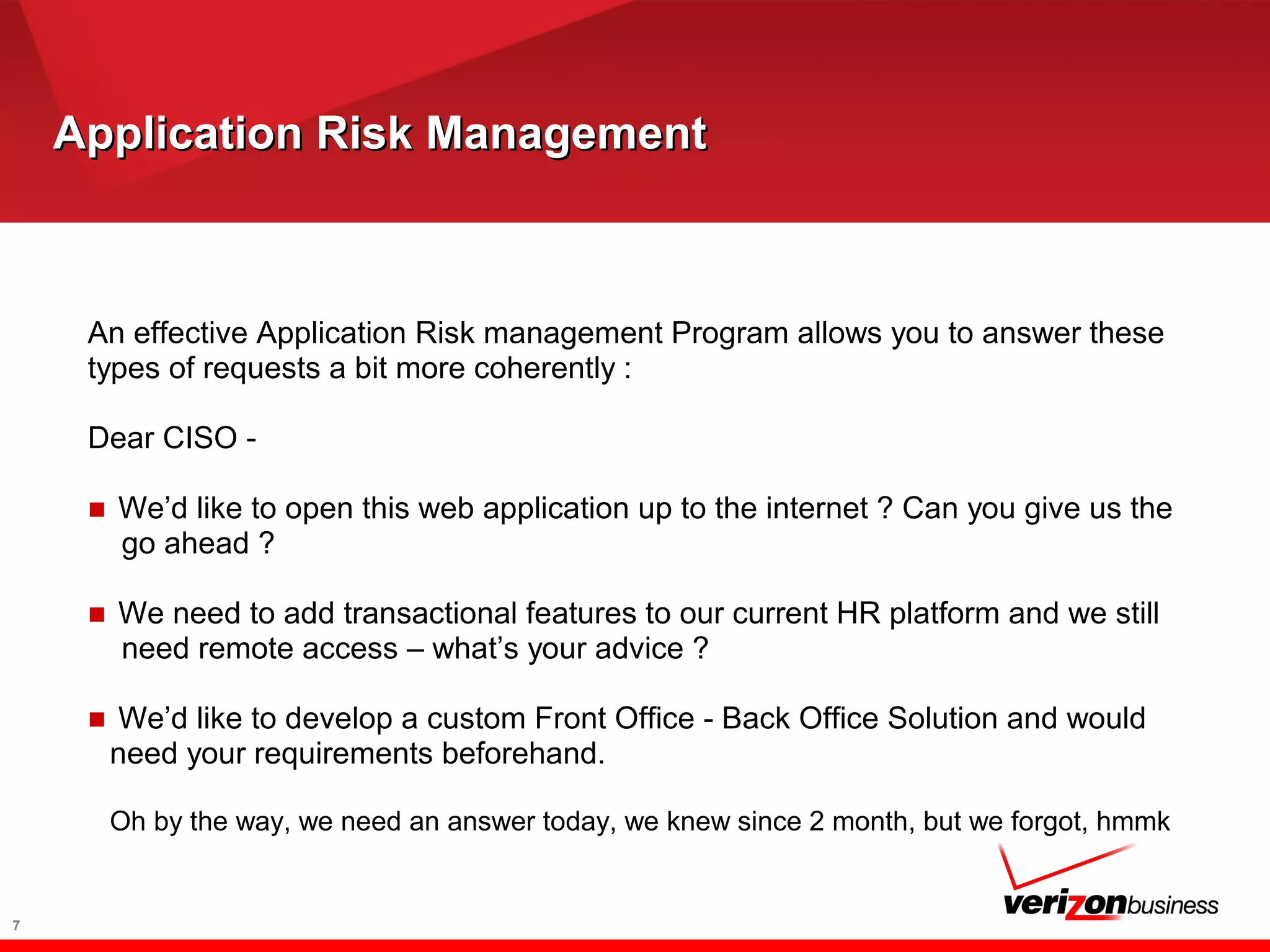 Application Risk ManagementApplication Risk Management
An effective Application Risk management Program allows you to answer these
types of requests a bit more coherently :
Dear CISO -
■ We’d like to open this web application up to the internet ? Can you give us the
go ahead ?
■ We need to add transactional features to our current HR platform and we still
need remote access – what’s your advice ?
■ We’d like to develop a custom Front Office - Back Office Solution and would
need your requirements beforehand.
Oh by the way, we need an answer today, we knew since 2 month, but we forgot, hmmk
7
 