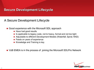 Secure Development LifecycleSecure Development Lifecycle
A Secure Development Lifecycle
■ Good experience with the Microsoft SDL approach
■ Have had good results
■ Is applicable to legacy code, not to heavy, formal and not too light
■ Adjustable to different Development Models (Waterfall, Spiral, RAD)
■ Feeds on years of experience
■ Knowledge and Training is key
■ VzB EMEA is in the process of joining the Microsoft SDLPro Network
12
 