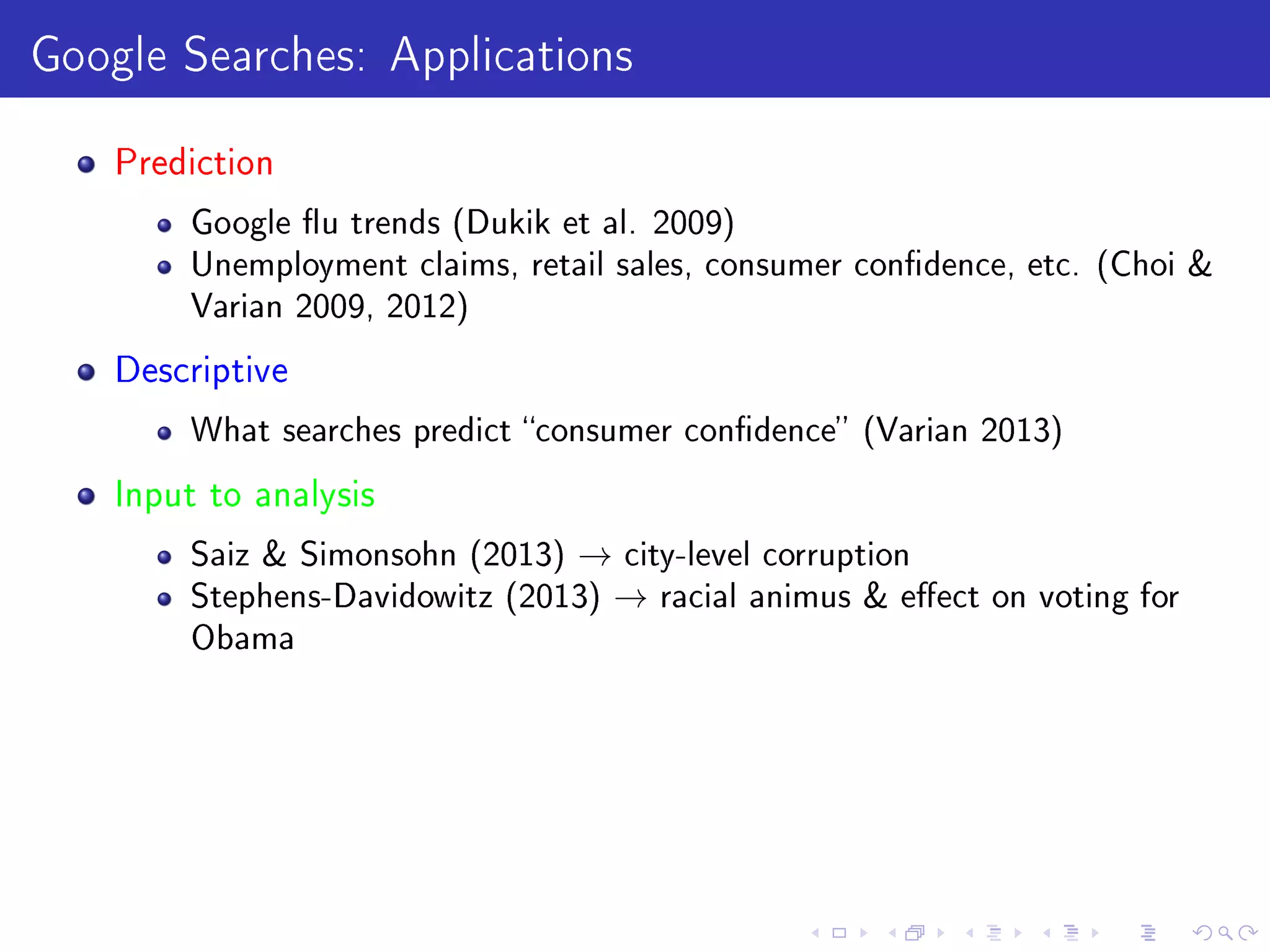 Google Searches: Applications
Prediction
Google u trends (Dukik et al. 2009)
Unemployment claims, retail sales, consumer condence, etc. (Choi 
Varian 2009, 2012)
Descriptive
What searches predict consumer condence (Varian 2013)
Input to analysis
Saiz  Simonsohn (2013) → city-level corruption
Stephens-Davidowitz (2013) → racial animus  eect on voting for
Obama
 