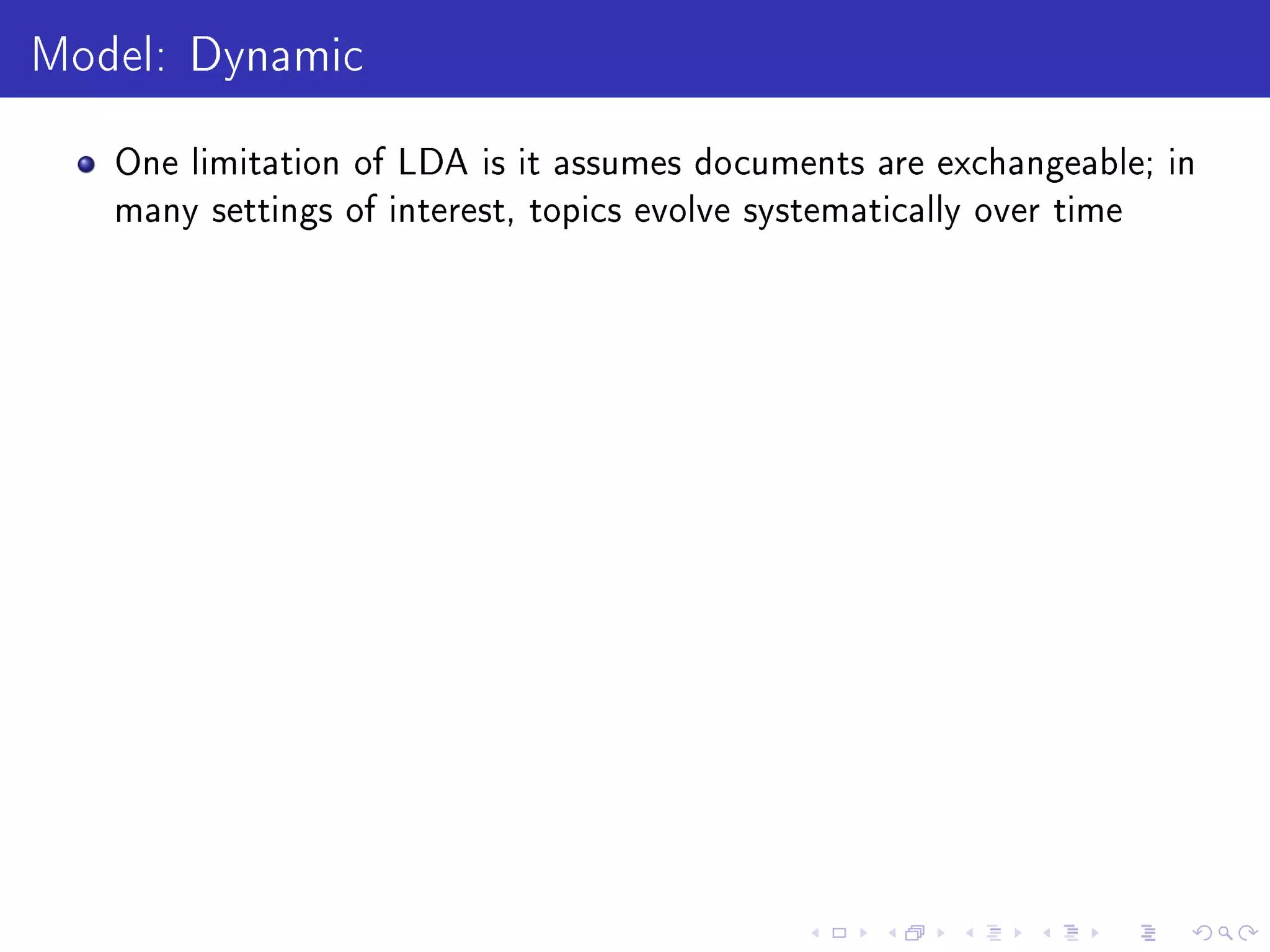 Model: Dynamic
One limitation of LDA is it assumes documents are exchangeable; in
many settings of interest, topics evolve systematically over time
 