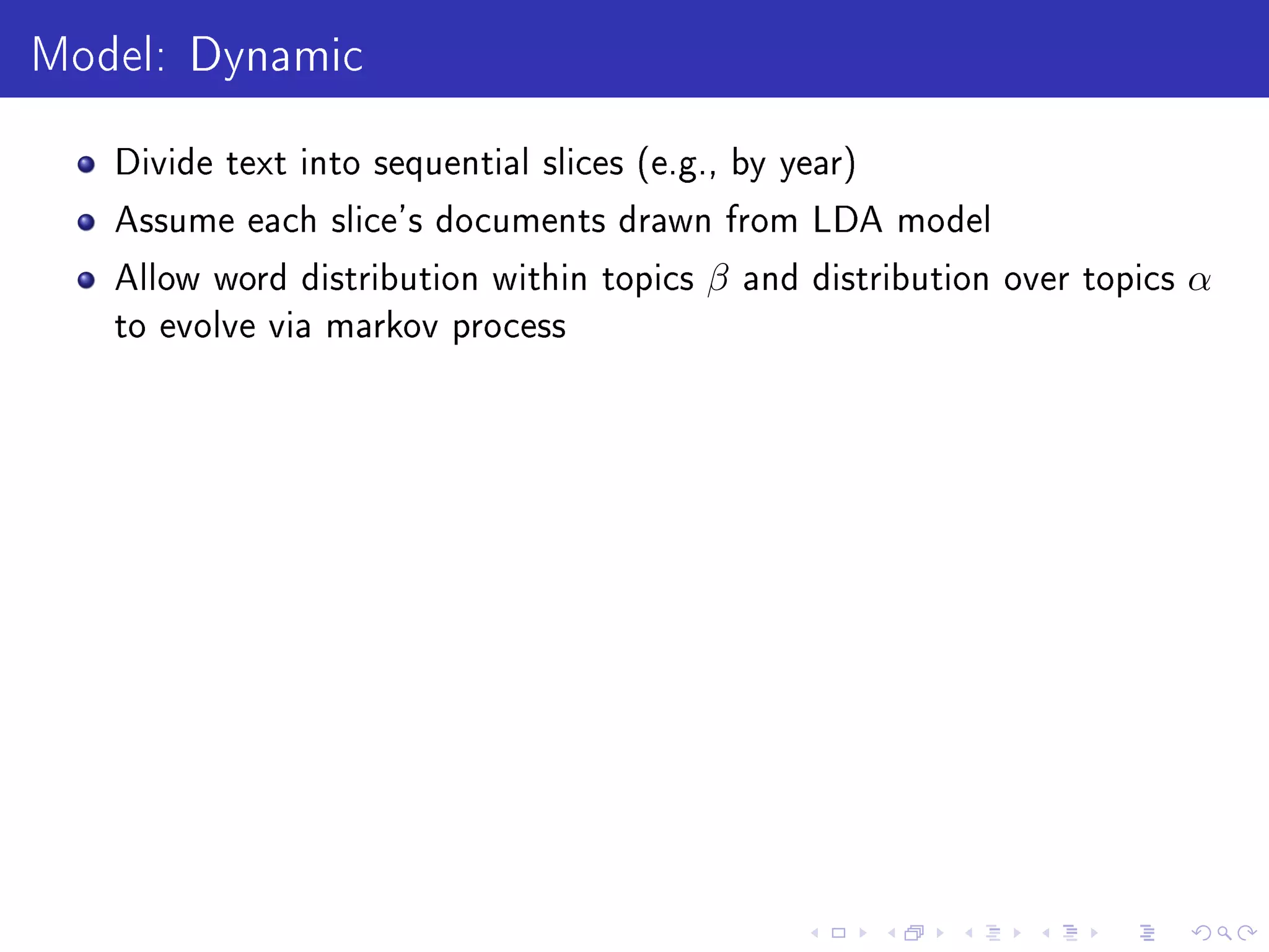 Model: Dynamic
Divide text into sequential slices (e.g., by year)
Assume each slice's documents drawn from LDA model
Allow word distribution within topics β and distribution over topics α
to evolve via markov process
 