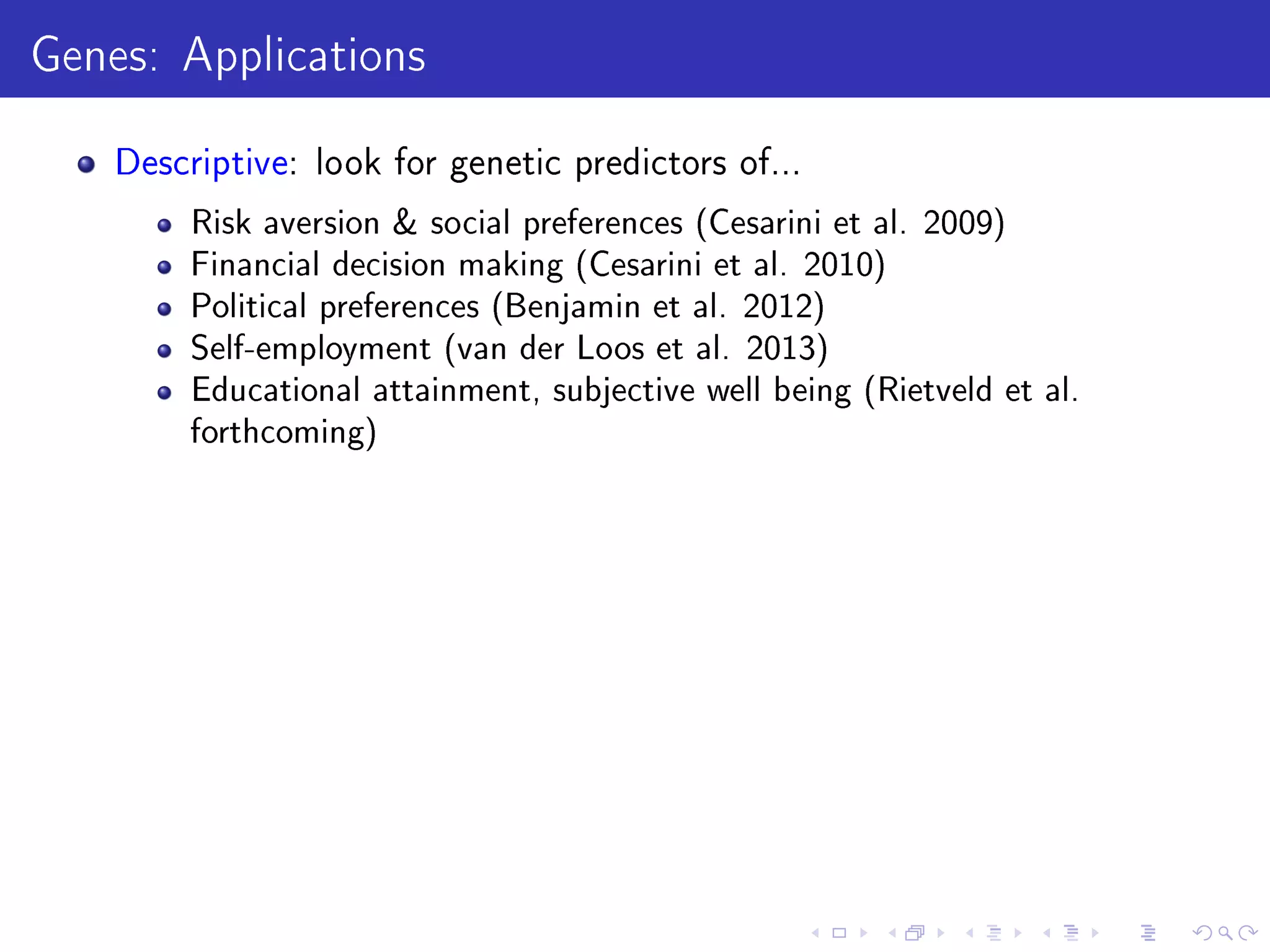 Genes: Applications
Descriptive: look for genetic predictors of...
Risk aversion  social preferences (Cesarini et al. 2009)
Financial decision making (Cesarini et al. 2010)
Political preferences (Benjamin et al. 2012)
Self-employment (van der Loos et al. 2013)
Educational attainment, subjective well being (Rietveld et al.
forthcoming)
 