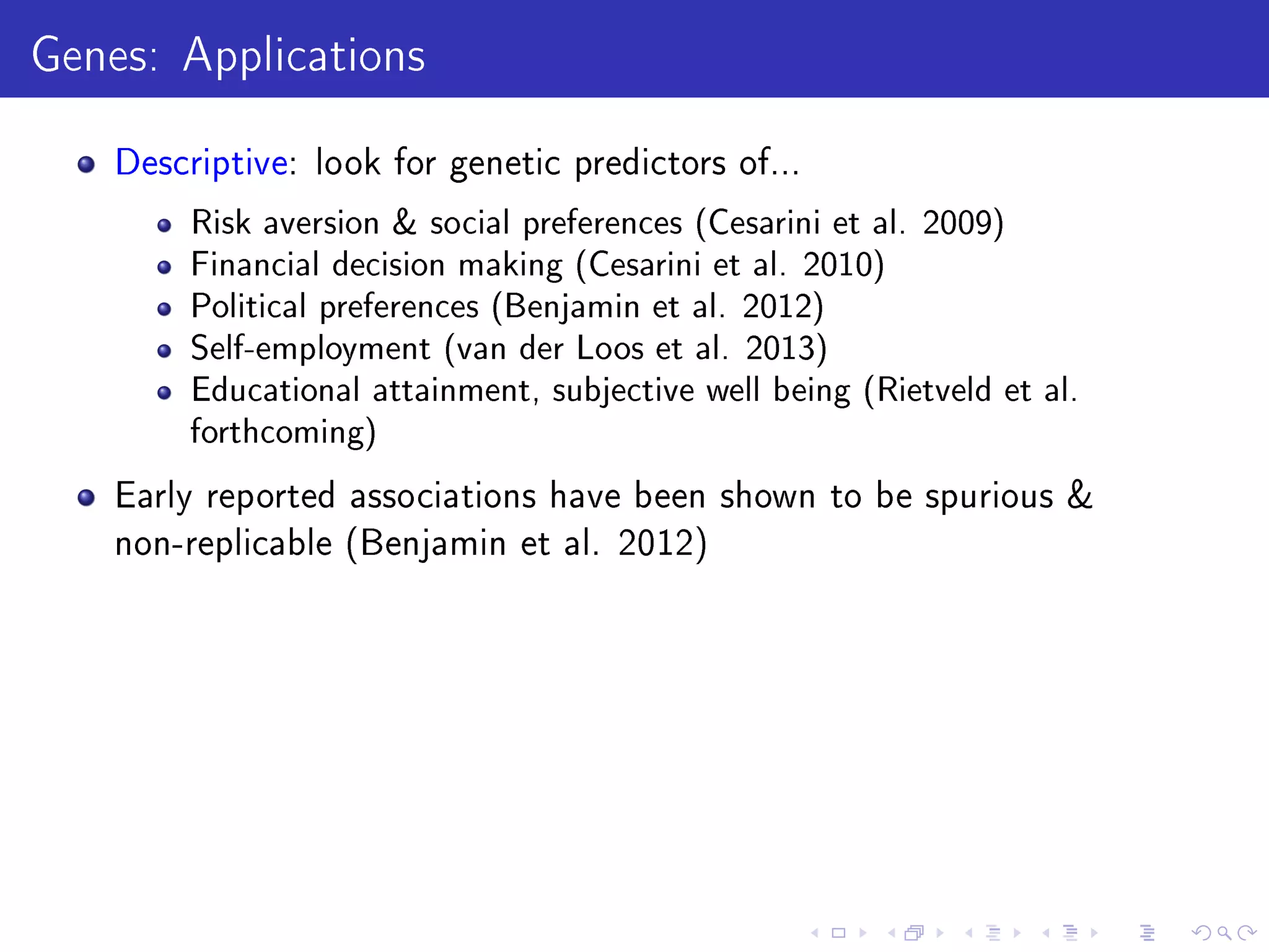 Genes: Applications
Descriptive: look for genetic predictors of...
Risk aversion  social preferences (Cesarini et al. 2009)
Financial decision making (Cesarini et al. 2010)
Political preferences (Benjamin et al. 2012)
Self-employment (van der Loos et al. 2013)
Educational attainment, subjective well being (Rietveld et al.
forthcoming)
Early reported associations have been shown to be spurious 
non-replicable (Benjamin et al. 2012)
 