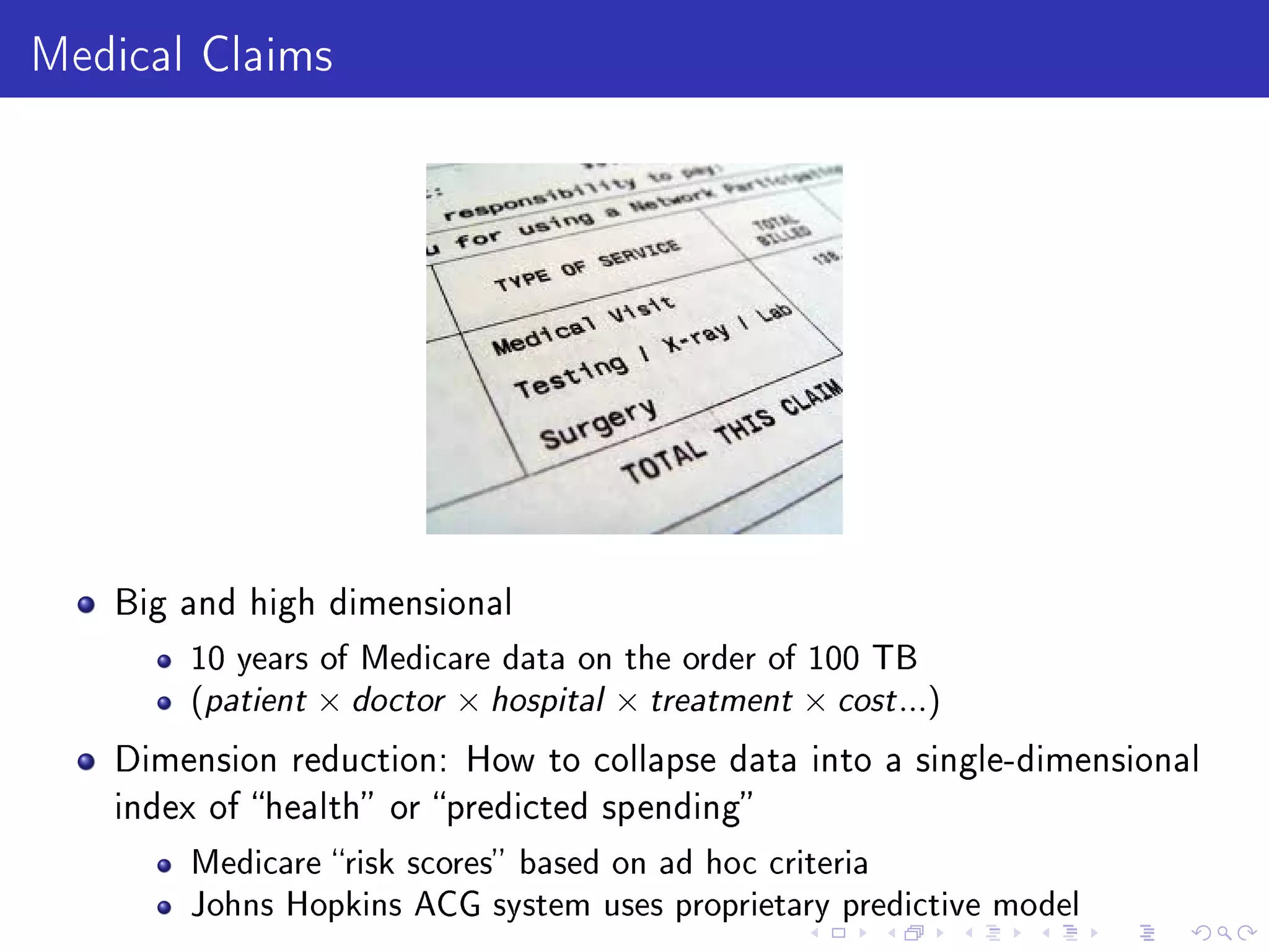 Medical Claims
Big and high dimensional
10 years of Medicare data on the order of 100 TB
(patient × doctor × hospital × treatment × cost...)
Dimension reduction: How to collapse data into a single-dimensional
index of health or predicted spending
Medicare risk scores based on ad hoc criteria
Johns Hopkins ACG system uses proprietary predictive model
 