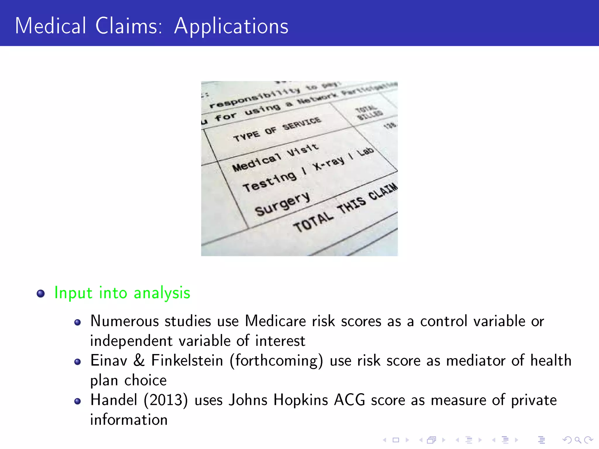 Medical Claims: Applications
Input into analysis
Numerous studies use Medicare risk scores as a control variable or
independent variable of interest
Einav  Finkelstein (forthcoming) use risk score as mediator of health
plan choice
Handel (2013) uses Johns Hopkins ACG score as measure of private
information
 