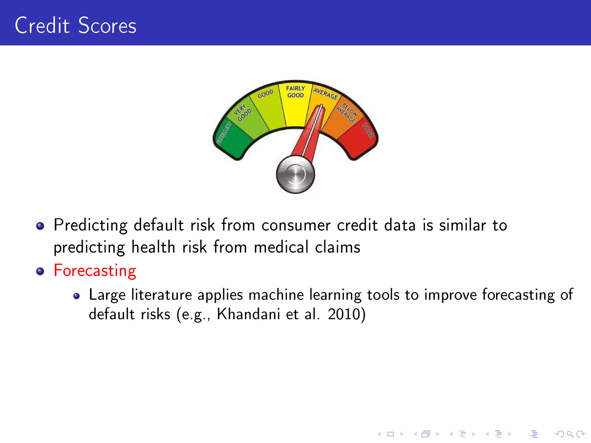 Credit Scores
Predicting default risk from consumer credit data is similar to
predicting health risk from medical claims
Forecasting
Large literature applies machine learning tools to improve forecasting of
default risks (e.g., Khandani et al. 2010)
 