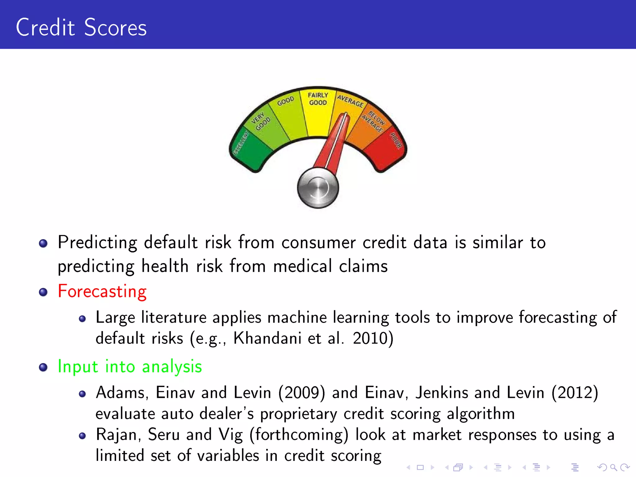 Credit Scores
Predicting default risk from consumer credit data is similar to
predicting health risk from medical claims
Forecasting
Large literature applies machine learning tools to improve forecasting of
default risks (e.g., Khandani et al. 2010)
Input into analysis
Adams, Einav and Levin (2009) and Einav, Jenkins and Levin (2012)
evaluate auto dealer's proprietary credit scoring algorithm
Rajan, Seru and Vig (forthcoming) look at market responses to using a
limited set of variables in credit scoring
 