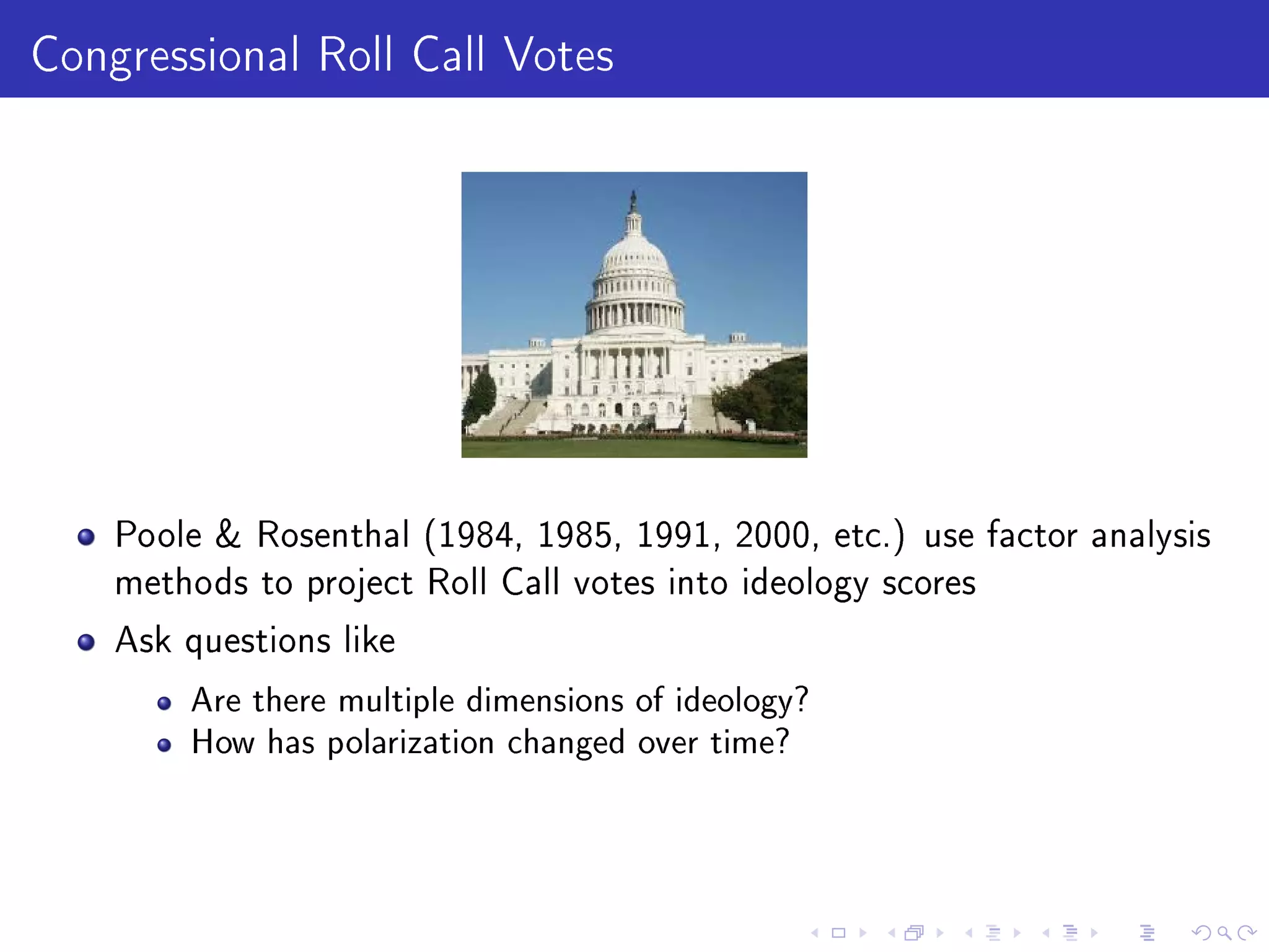 Congressional Roll Call Votes
Poole  Rosenthal (1984, 1985, 1991, 2000, etc.) use factor analysis
methods to project Roll Call votes into ideology scores
Ask questions like
Are there multiple dimensions of ideology?
How has polarization changed over time?
 