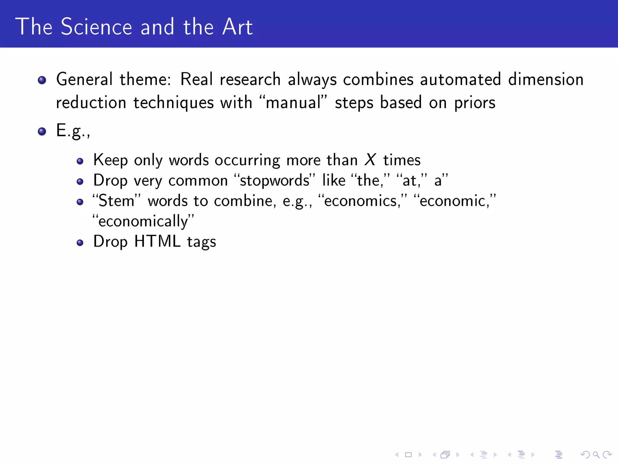 The Science and the Art
General theme: Real research always combines automated dimension
reduction techniques with manual steps based on priors
E.g.,
Keep only words occurring more than X times
Drop very common stopwords like the, at, a
Stem words to combine, e.g., economics, economic,
economically
Drop HTML tags
 
