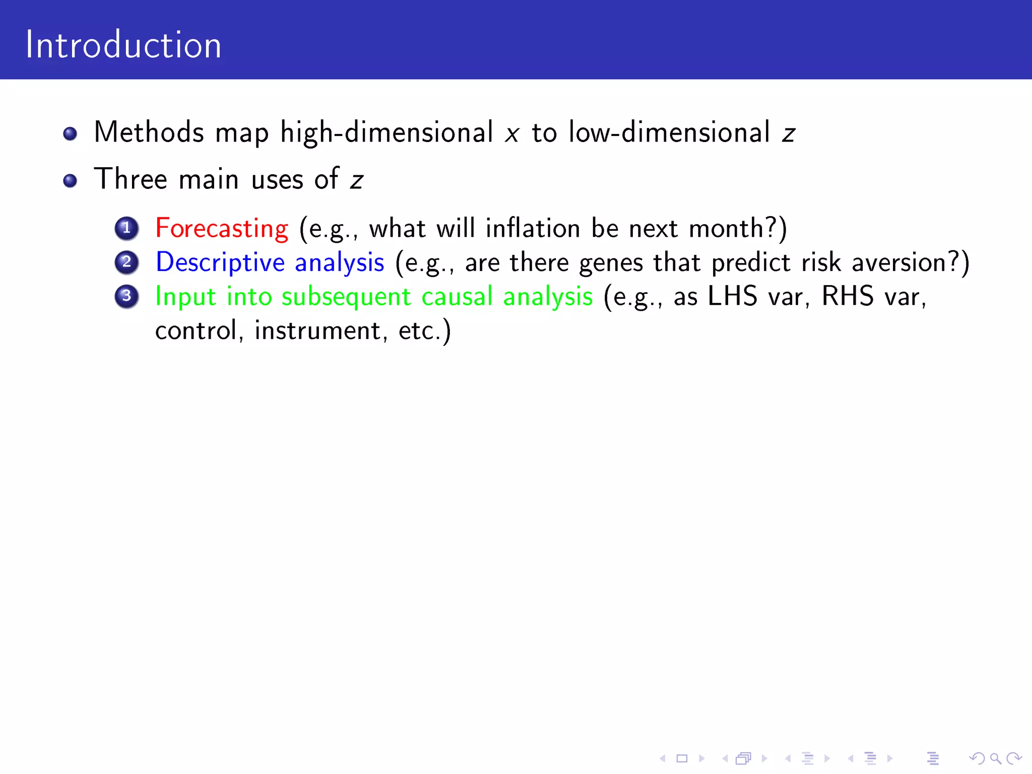 Introduction
Methods map high-dimensional x to low-dimensional z
Three main uses of z
1 Forecasting (e.g., what will ination be next month?)
2 Descriptive analysis (e.g., are there genes that predict risk aversion?)
3 Input into subsequent causal analysis (e.g., as LHS var, RHS var,
control, instrument, etc.)
 