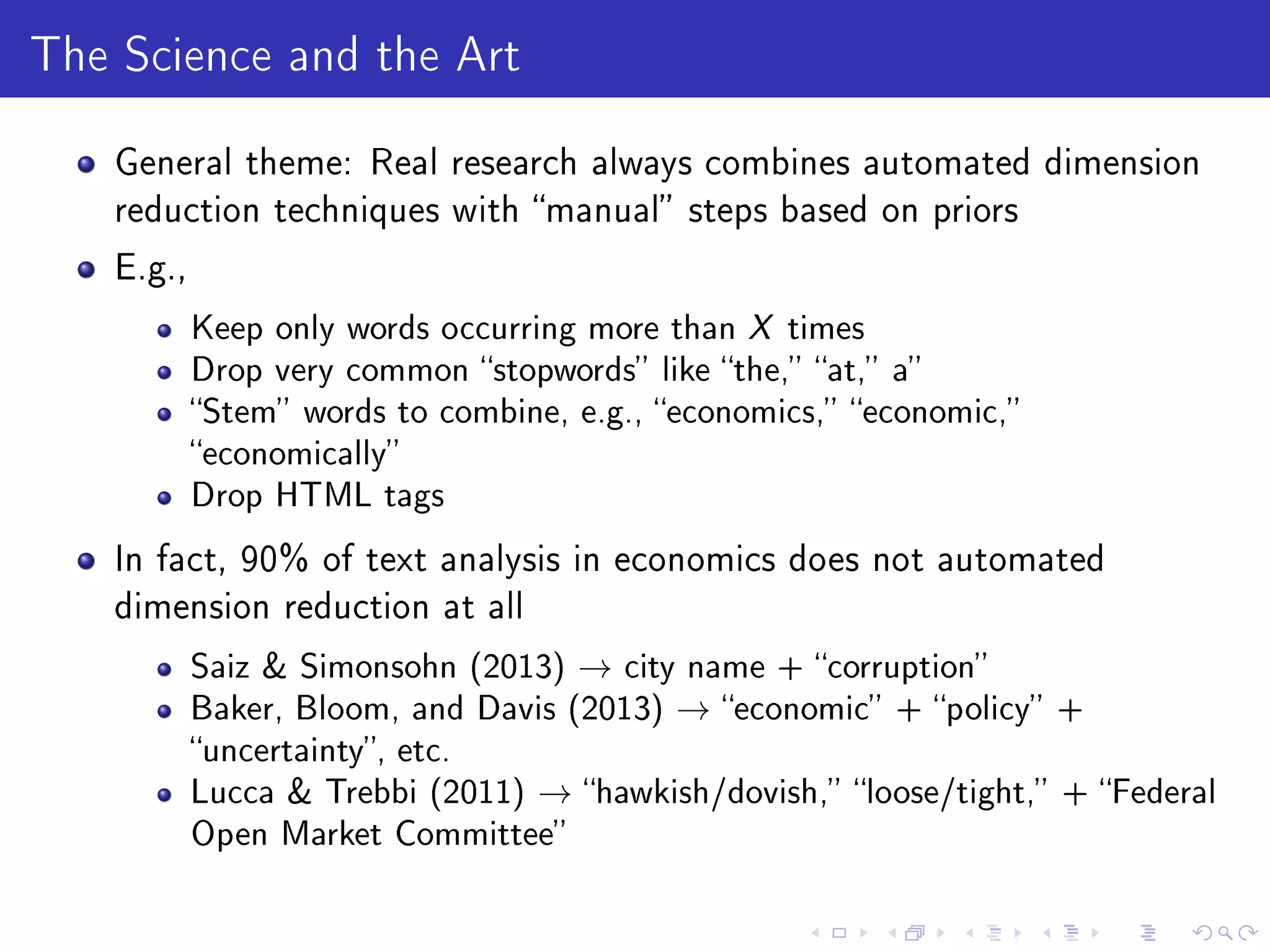 The Science and the Art
General theme: Real research always combines automated dimension
reduction techniques with manual steps based on priors
E.g.,
Keep only words occurring more than X times
Drop very common stopwords like the, at, a
Stem words to combine, e.g., economics, economic,
economically
Drop HTML tags
In fact, 90% of text analysis in economics does not automated
dimension reduction at all
Saiz  Simonsohn (2013) → city name + corruption
Baker, Bloom, and Davis (2013) → economic + policy +
uncertainty, etc.
Lucca  Trebbi (2011) → hawkish/dovish, loose/tight, + Federal
Open Market Committee
 