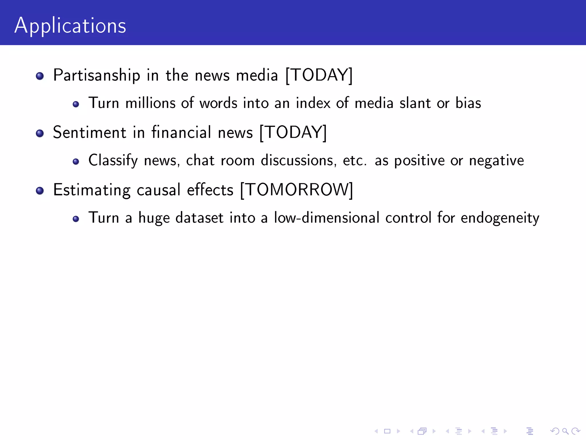 Applications
Partisanship in the news media [TODAY]
Turn millions of words into an index of media slant or bias
Sentiment in nancial news [TODAY]
Classify news, chat room discussions, etc. as positive or negative
Estimating causal eects [TOMORROW]
Turn a huge dataset into a low-dimensional control for endogeneity
 