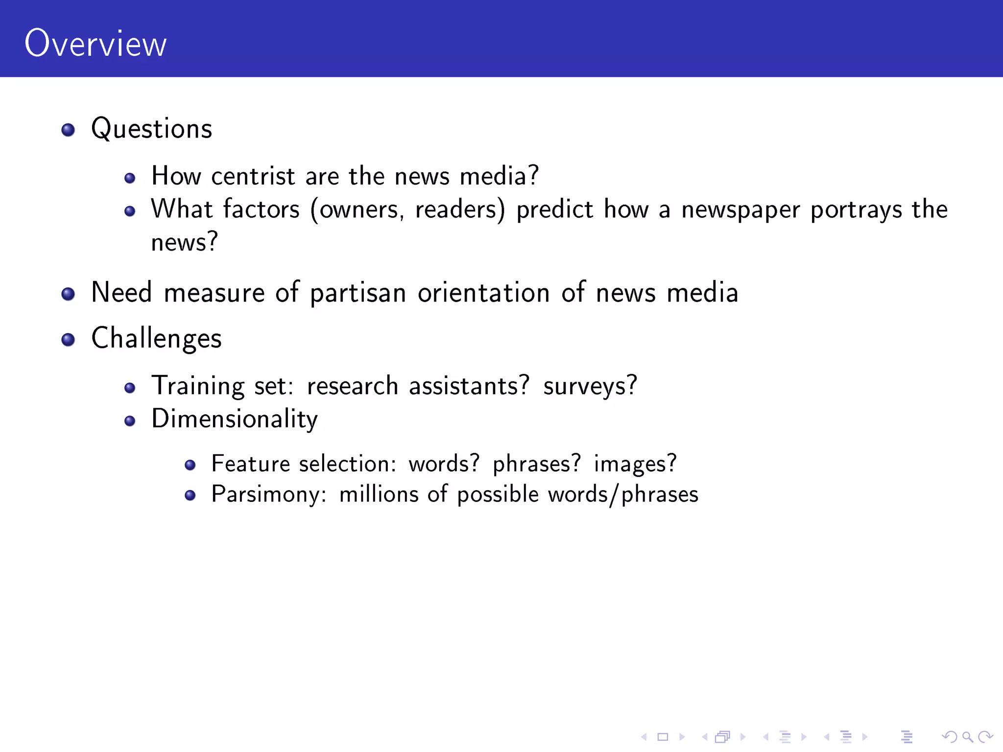 Overview
Questions
How centrist are the news media?
What factors (owners, readers) predict how a newspaper portrays the
news?
Need measure of partisan orientation of news media
Challenges
Training set: research assistants? surveys?
Dimensionality
Feature selection: words? phrases? images?
Parsimony: millions of possible words/phrases
 