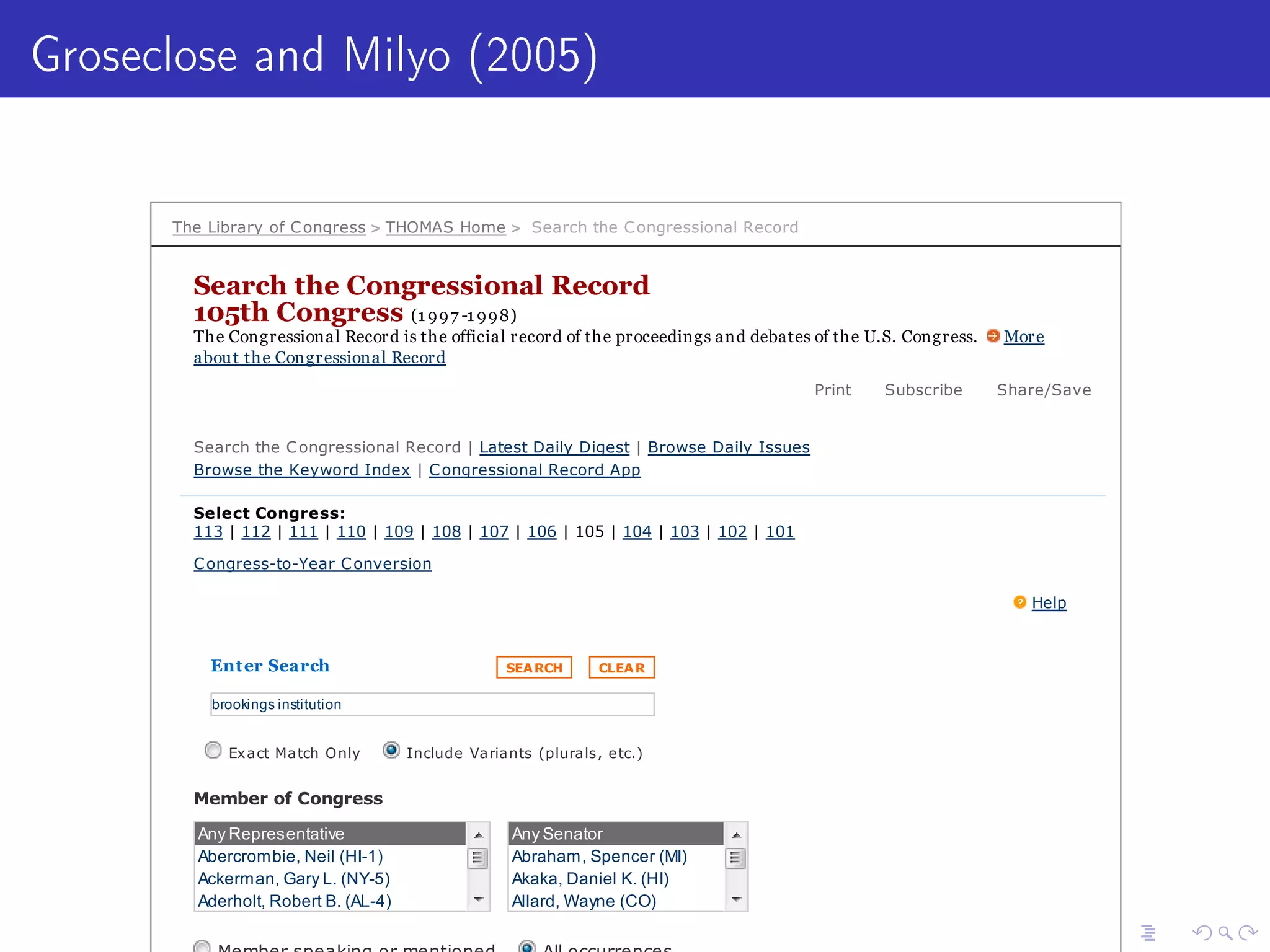 Groseclose and Milyo (2005)
The Library of Congress  THOMAS Home  Search the Congressional Record
Search the Congressional Record
105th Congress (1 997 -1 998)
The Congressional Record is the official record of the proceedings and debates of the U.S. Congress. More
about the Congressional Record
Print Subscribe Share/Save
Search the Congressional Record | Latest Daily Digest | Browse Daily Issues
Browse the Keyword Index | Congressional Record App
Select Congress:
113 | 112 | 111 | 110 | 109 | 108 | 107 | 106 | 105 | 104 | 103 | 102 | 101
Congress-to-Year Conversion
Help
Enter Search SEARCH CLEAR
brookings institution
Exact Match Only Include Variants (plurals, etc.)
Member of Congress
Any Representative
Abercrombie, Neil (HI-1)
Ackerman, Gary L. (NY-5)
Aderholt, Robert B. (AL-4)
Allen, Thomas H. (ME-1)
Any Senator
Abraham, Spencer (MI)
Akaka, Daniel K. (HI)
Allard, Wayne (CO)
Ashcroft, John (MO)
 