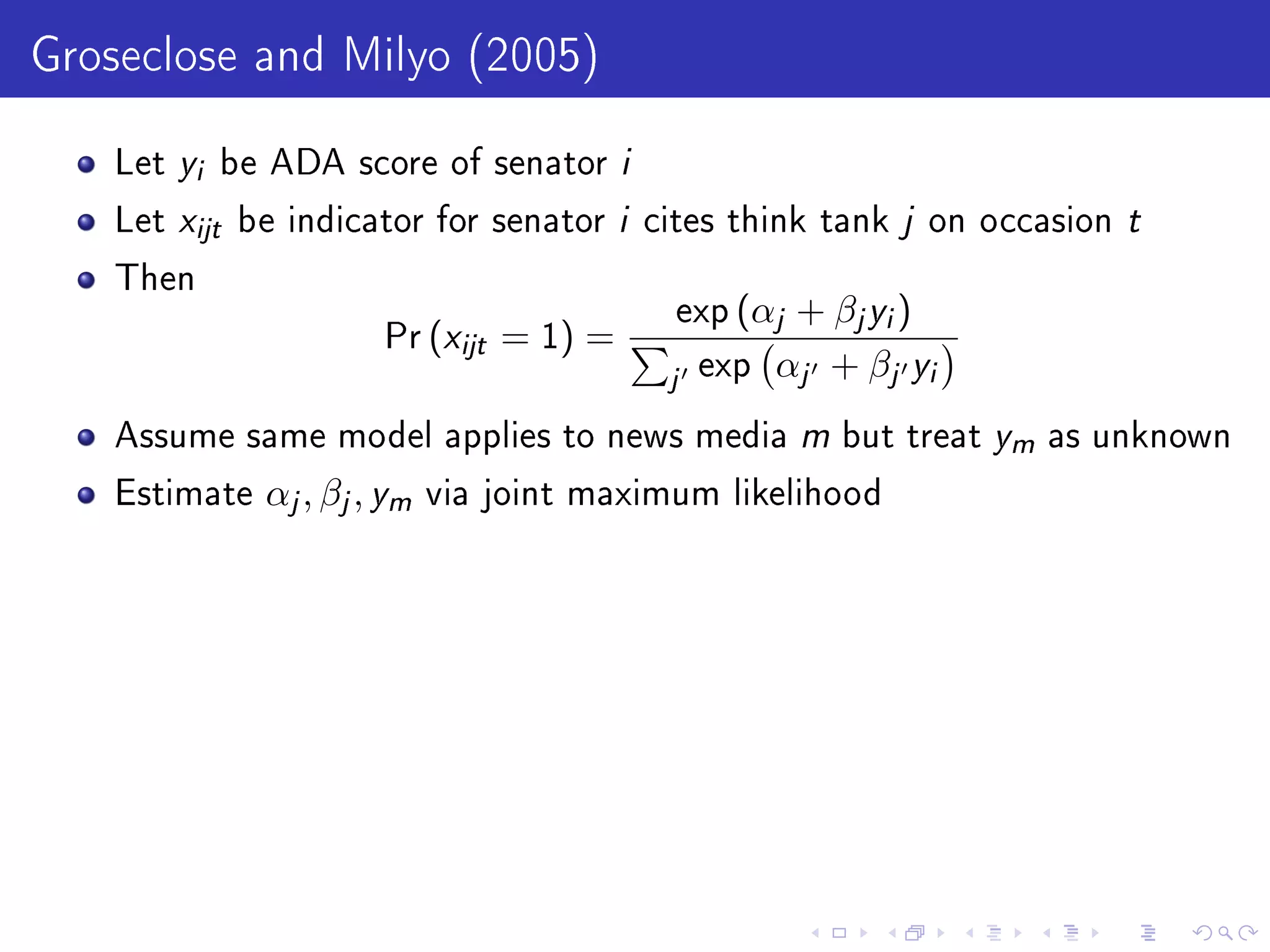 Groseclose and Milyo (2005)
Let yi be ADA score of senator i
Let xijt be indicator for senator i cites think tank j on occasion t
Then
Pr (xijt = 1) =
exp (αj + βjyi)
j exp αj + βj yi
Assume same model applies to news media m but treat ym as unknown
Estimate αj, βj, ym via joint maximum likelihood
 