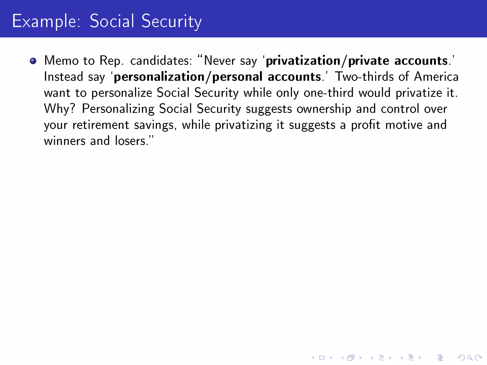 Example: Social Security
Memo to Rep. candidates: Never say `privatization/private accounts.'
Instead say `personalization/personal accounts.' Two-thirds of America
want to personalize Social Security while only one-third would privatize it.
Why? Personalizing Social Security suggests ownership and control over
your retirement savings, while privatizing it suggests a prot motive and
winners and losers.
 
