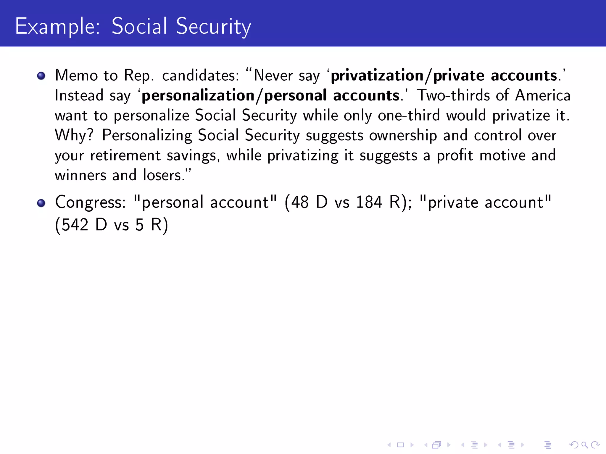 Example: Social Security
Memo to Rep. candidates: Never say `privatization/private accounts.'
Instead say `personalization/personal accounts.' Two-thirds of America
want to personalize Social Security while only one-third would privatize it.
Why? Personalizing Social Security suggests ownership and control over
your retirement savings, while privatizing it suggests a prot motive and
winners and losers.
Congress: personal account (48 D vs 184 R); private account
(542 D vs 5 R)
 