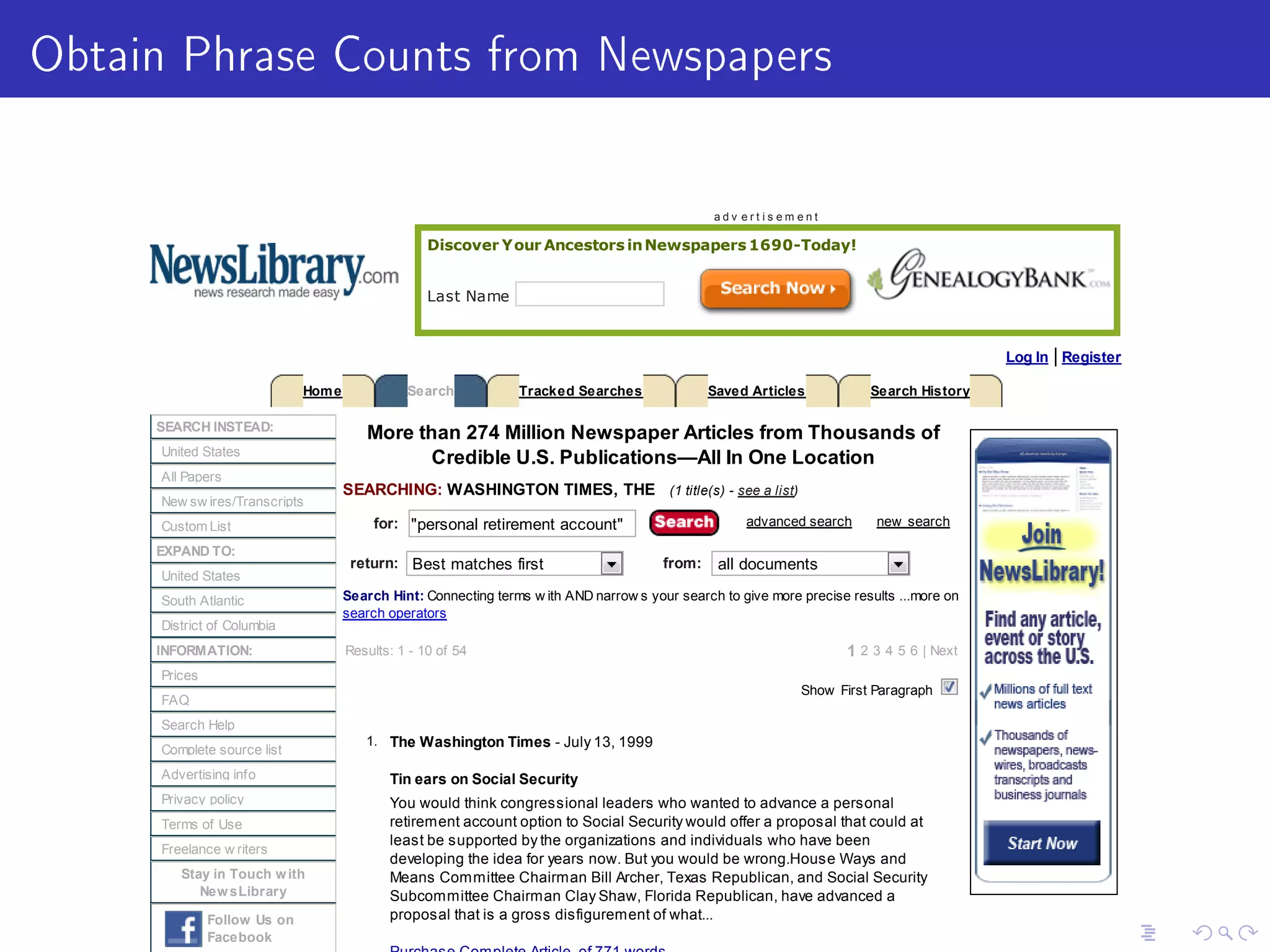 Obtain Phrase Counts from Newspapers
Discover Your Ancestors inNewspapers 1690-Today!
Last Name
SEARCH INSTEAD:
United States
All Papers
New sw ires/Transcripts
Custom List
EXPAND TO:
United States
South Atlantic
District of Columbia
INFORMATION:
Prices
FAQ
Search Help
Complete source list
Advertising info
Privacy policy
Terms of Use
Freelance w riters
Stay in Touch with
NewsLibrary
Follow Us on
Facebook
More than 274 Million Newspaper Articles from Thousands of
Credible U.S. Publications—All In One Location
SEARCHING: WASHINGTON TIMES, THE (1 title(s) - see a list)
for: personal retirement account advanced search new search
return: Best matches first from: all documents
Search Hint: Connecting terms w ith AND narrow s your search to give more precise results ...more on
search operators
Results: 1 - 10 of 54 1 2 3 4 5 6 | Next
Show First Paragraph
1. The Washington Times - July 13, 1999
Tin ears on Social Security
You would think congressional leaders who wanted to advance a personal
retirement account option to Social Security would offer a proposal that could at
least be supported by the organizations and individuals who have been
developing the idea for years now. But you would be wrong.House Ways and
Means Committee Chairman Bill Archer, Texas Republican, and Social Security
Subcommittee Chairman Clay Shaw, Florida Republican, have advanced a
proposal that is a gross disfigurement of what...
a d v e r t i s e m e n t
Log In | Register
Home Search Tracked Searches Saved Articles Search History
 