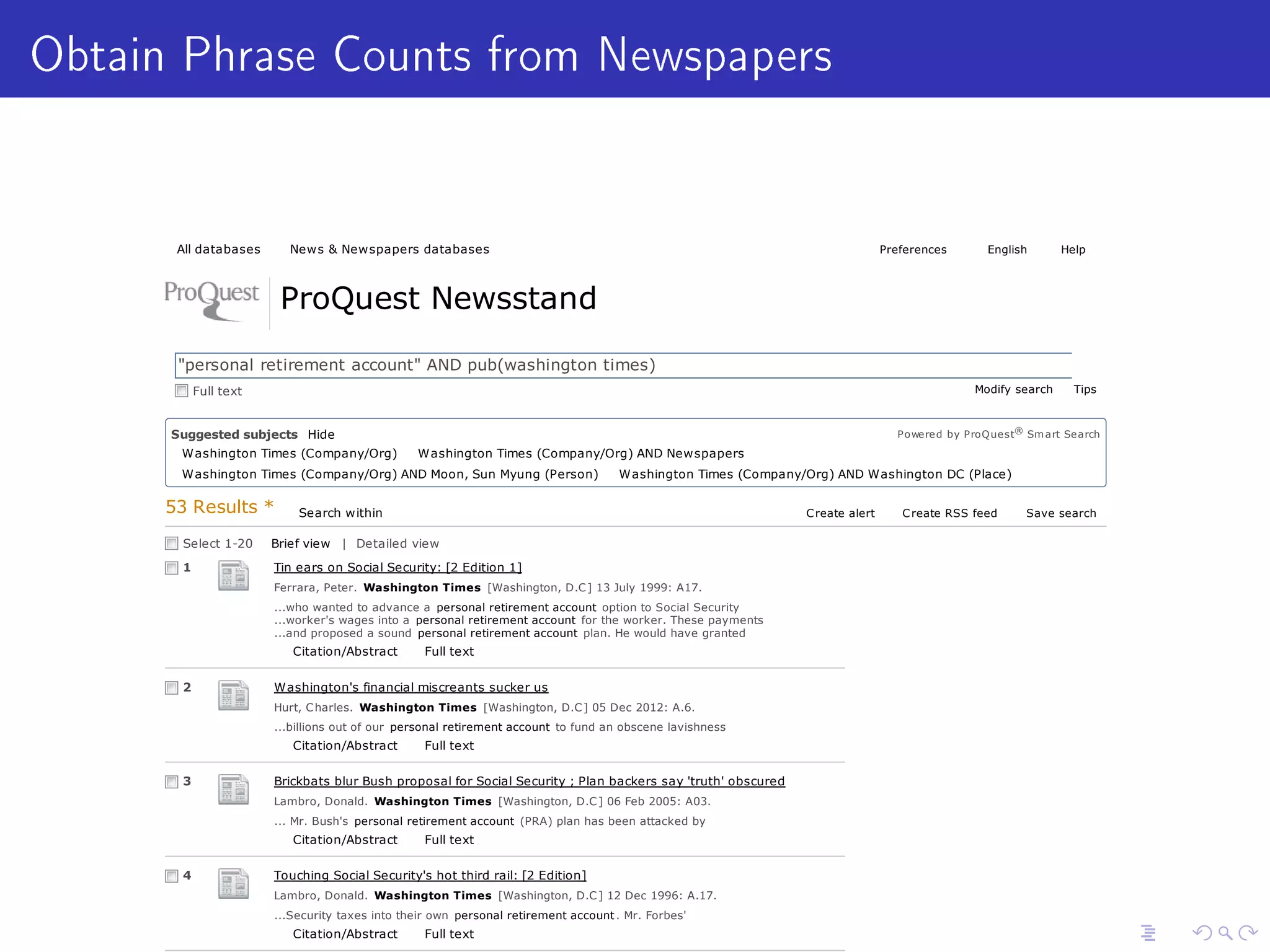 Obtain Phrase Counts from Newspapers
All databases News  Newspapers databases Preferences English Help
ProQuest Newsstand
53 Results * Search within Create alert Create RSS feed Save search
Select 1-20 Brief view | Detailed view
...who wanted to advance a personal retirement account option to Social Security
...worker's wages into a personal retirement account for the worker. These payments
...and proposed a sound personal retirement account plan. He would have granted
Citation/Abstract Full text
1
...billions out of our personal retirement account to fund an obscene lavishness
Citation/Abstract Full text
2
... Mr. Bush's personal retirement account (PRA) plan has been attacked by
Citation/Abstract Full text
3
...Security taxes into their own personal retirement account . Mr. Forbes'
Citation/Abstract Full text
4
Tin ears on Social Security: [2 Edition 1]
Ferrara, Peter. Washington Times [Washington, D.C] 13 July 1999: A17.
Washington's financial miscreants sucker us
Hurt, Charles. Washington Times [Washington, D.C] 05 Dec 2012: A.6.
Brickbats blur Bush proposal for Social Security ; Plan backers say 'truth' obscured
Lambro, Donald. Washington Times [Washington, D.C] 06 Feb 2005: A03.
Touching Social Security's hot third rail: [2 Edition]
Lambro, Donald. Washington Times [Washington, D.C] 12 Dec 1996: A.17.
Full text Modify search Tips
personal retirement account AND pub(washington times) Search
Suggested subjects Powered by ProQuest® Smart SearchHide
Washington Times (Company/Org) Washington Times (Company/Org) AND Newspapers
Washington Times (Company/Org) AND Moon, Sun Myung (Person) Washington Times (Company/Org) AND Washington DC (Place)
Washington Times (Company/Org) AND Unification Church (Company/Org)
Washington Times (Company/Org) AND Washington Post (Company/Org)
Washington Times (Company/Org) AND Financial performance Personal finance AND Retirement
Personal profiles AND Retirement Budgets AND Retirement Personal profiles AND Washington (Place)
 