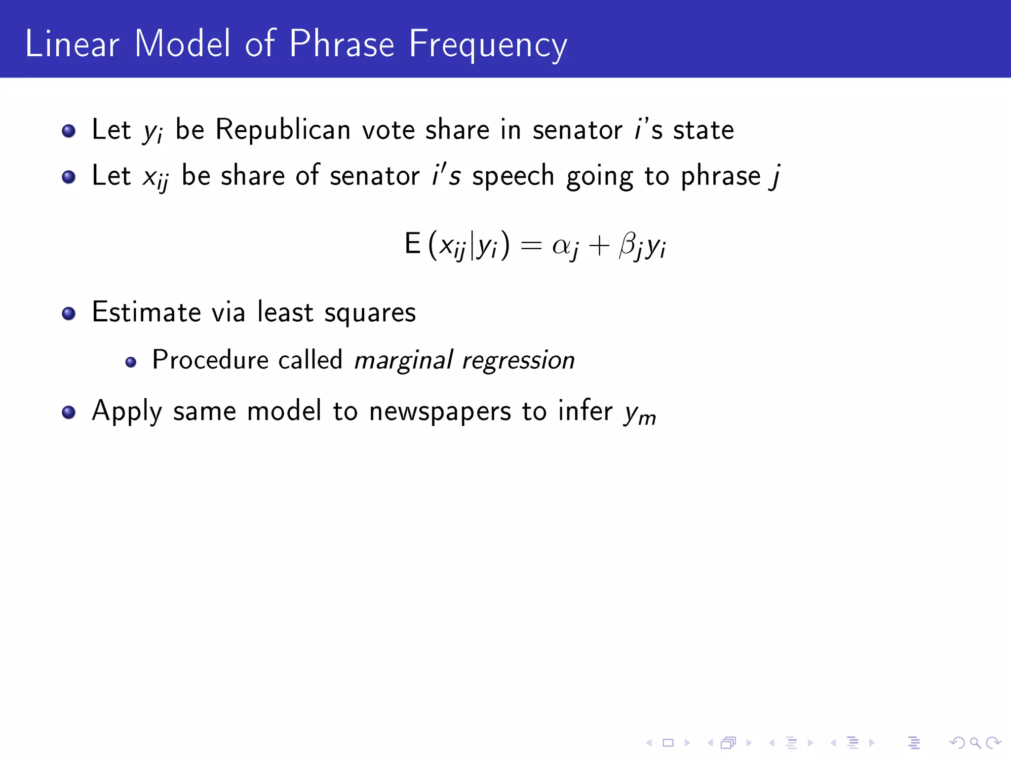 Linear Model of Phrase Frequency
Let yi be Republican vote share in senator i 's state
Let xij be share of senator i s speech going to phrase j
E (xij|yi) = αj + βjyi
Estimate via least squares
Procedure called marginal regression
Apply same model to newspapers to infer ym
 