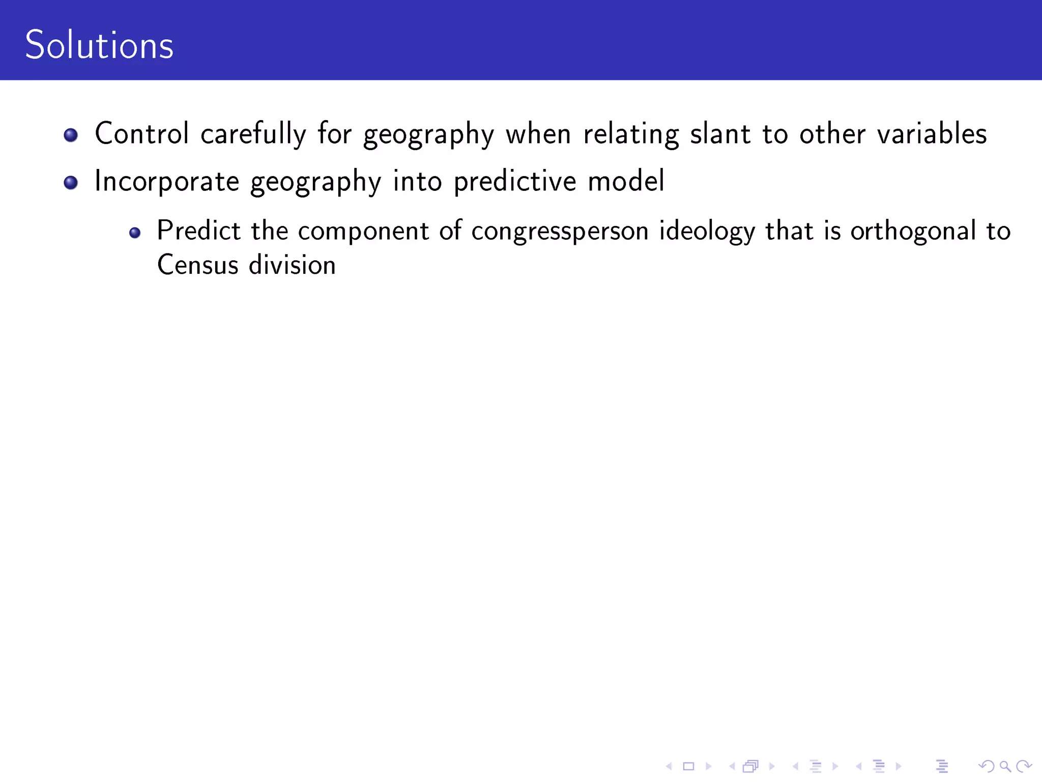 Solutions
Control carefully for geography when relating slant to other variables
Incorporate geography into predictive model
Predict the component of congressperson ideology that is orthogonal to
Census division
 