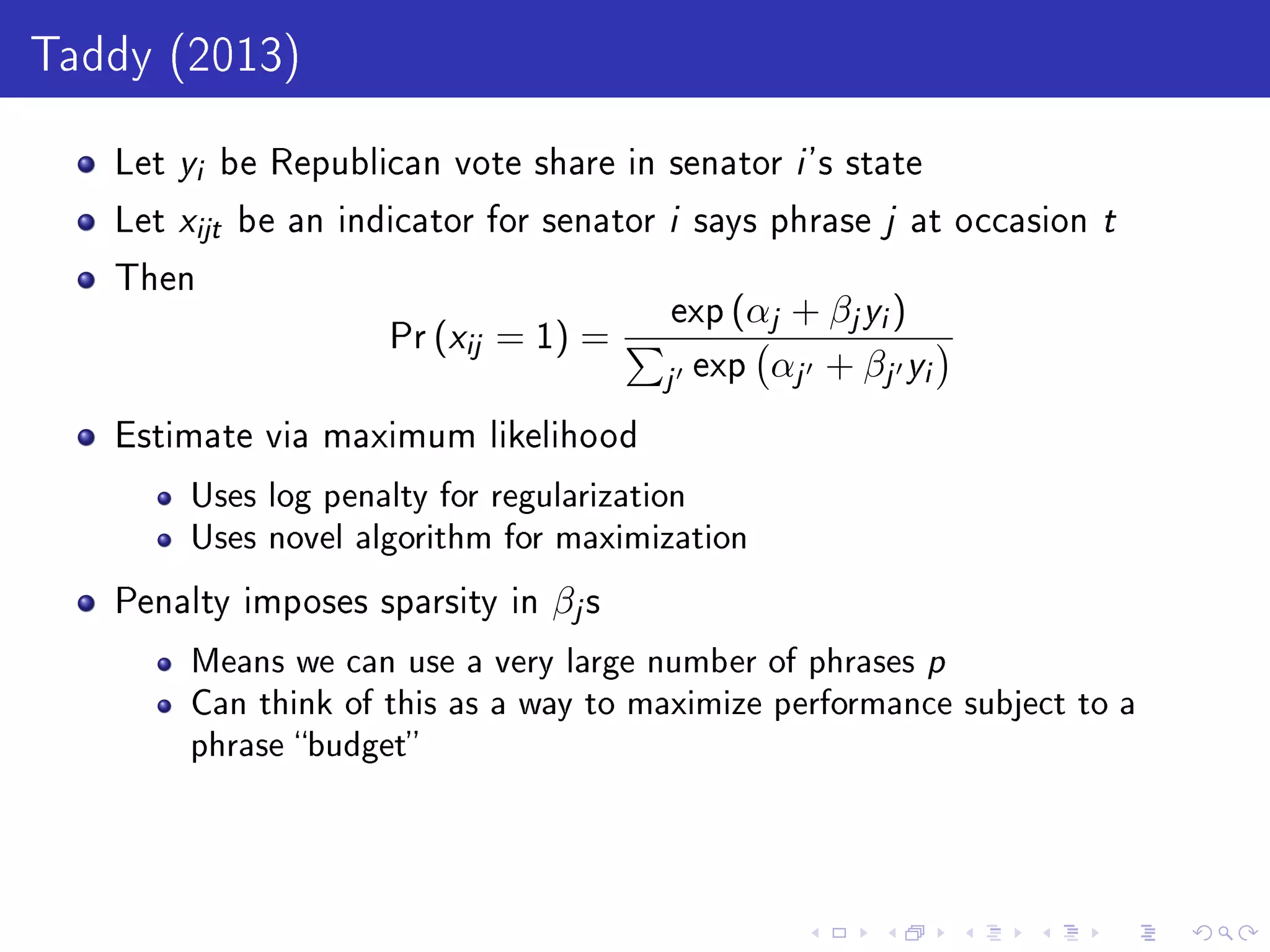 Taddy (2013)
Let yi be Republican vote share in senator i 's state
Let xijt be an indicator for senator i says phrase j at occasion t
Then
Pr (xij = 1) =
exp (αj + βjyi)
j exp αj + βj yi
Estimate via maximum likelihood
Uses log penalty for regularization
Uses novel algorithm for maximization
Penalty imposes sparsity in βjs
Means we can use a very large number of phrases p
Can think of this as a way to maximize performance subject to a
phrase budget
 