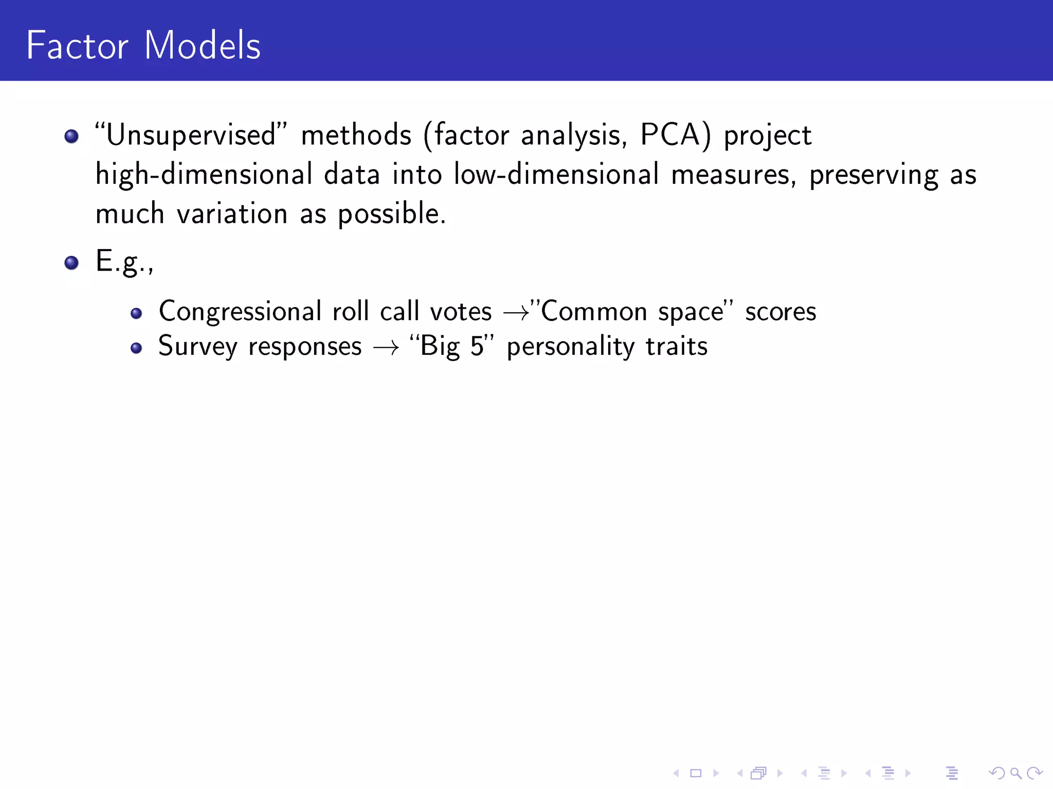 Factor Models
Unsupervised methods (factor analysis, PCA) project
high-dimensional data into low-dimensional measures, preserving as
much variation as possible.
E.g.,
Congressional roll call votes →Common space scores
Survey responses → Big 5 personality traits
 