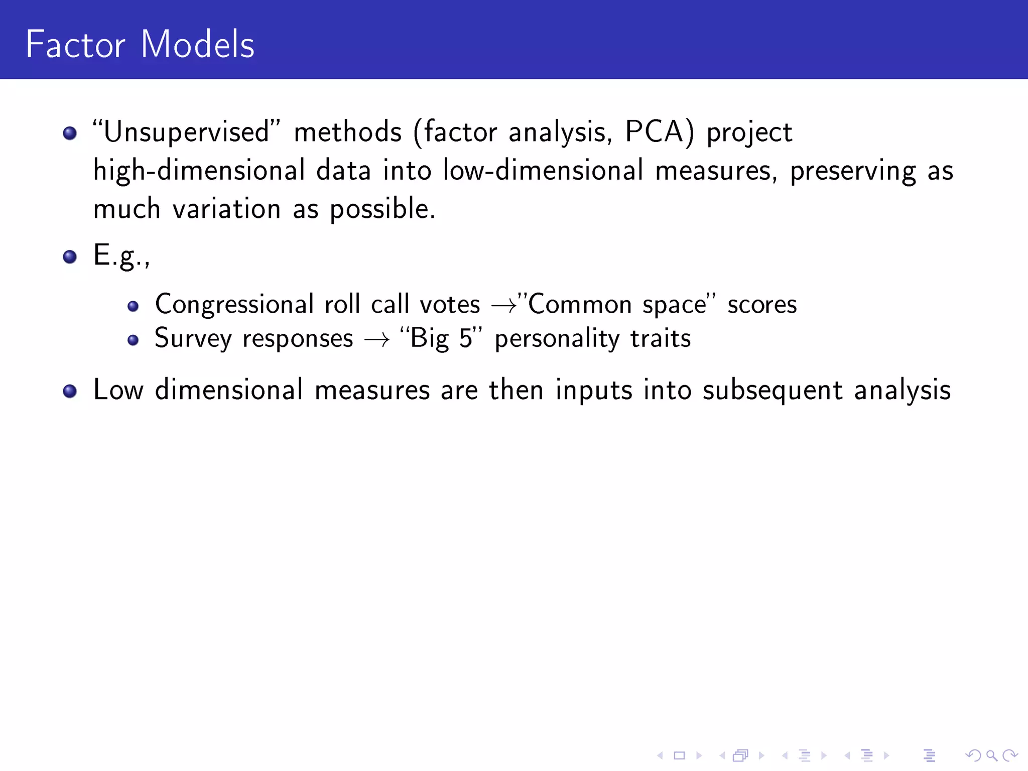Factor Models
Unsupervised methods (factor analysis, PCA) project
high-dimensional data into low-dimensional measures, preserving as
much variation as possible.
E.g.,
Congressional roll call votes →Common space scores
Survey responses → Big 5 personality traits
Low dimensional measures are then inputs into subsequent analysis
 