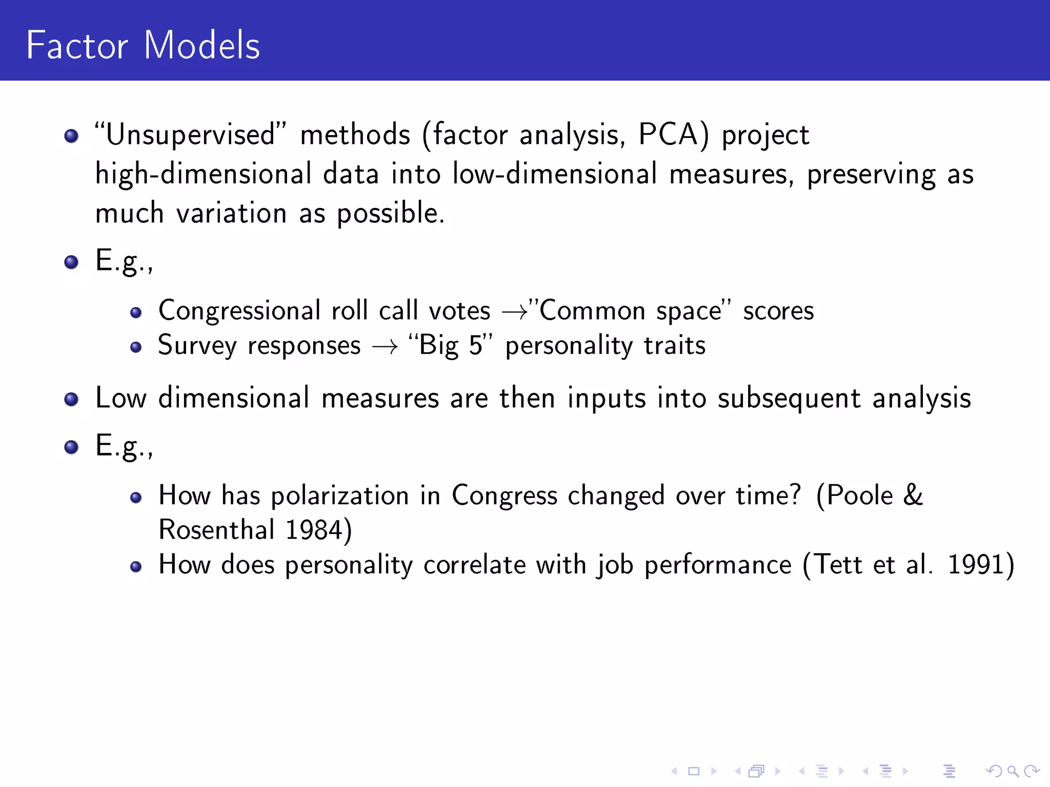 Factor Models
Unsupervised methods (factor analysis, PCA) project
high-dimensional data into low-dimensional measures, preserving as
much variation as possible.
E.g.,
Congressional roll call votes →Common space scores
Survey responses → Big 5 personality traits
Low dimensional measures are then inputs into subsequent analysis
E.g.,
How has polarization in Congress changed over time? (Poole 
Rosenthal 1984)
How does personality correlate with job performance (Tett et al. 1991)
 