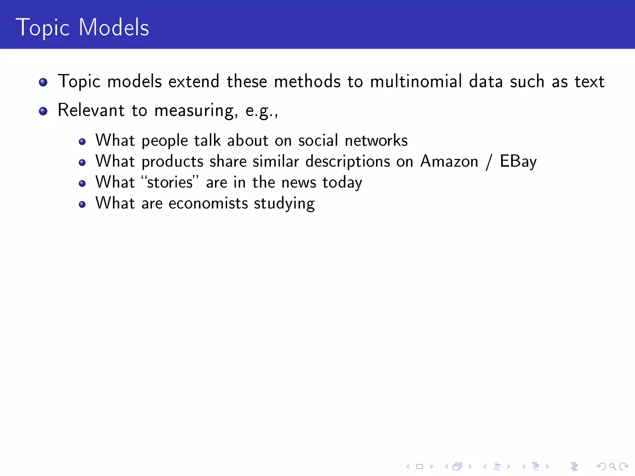 Topic Models
Topic models extend these methods to multinomial data such as text
Relevant to measuring, e.g.,
What people talk about on social networks
What products share similar descriptions on Amazon / EBay
What stories are in the news today
What are economists studying
 