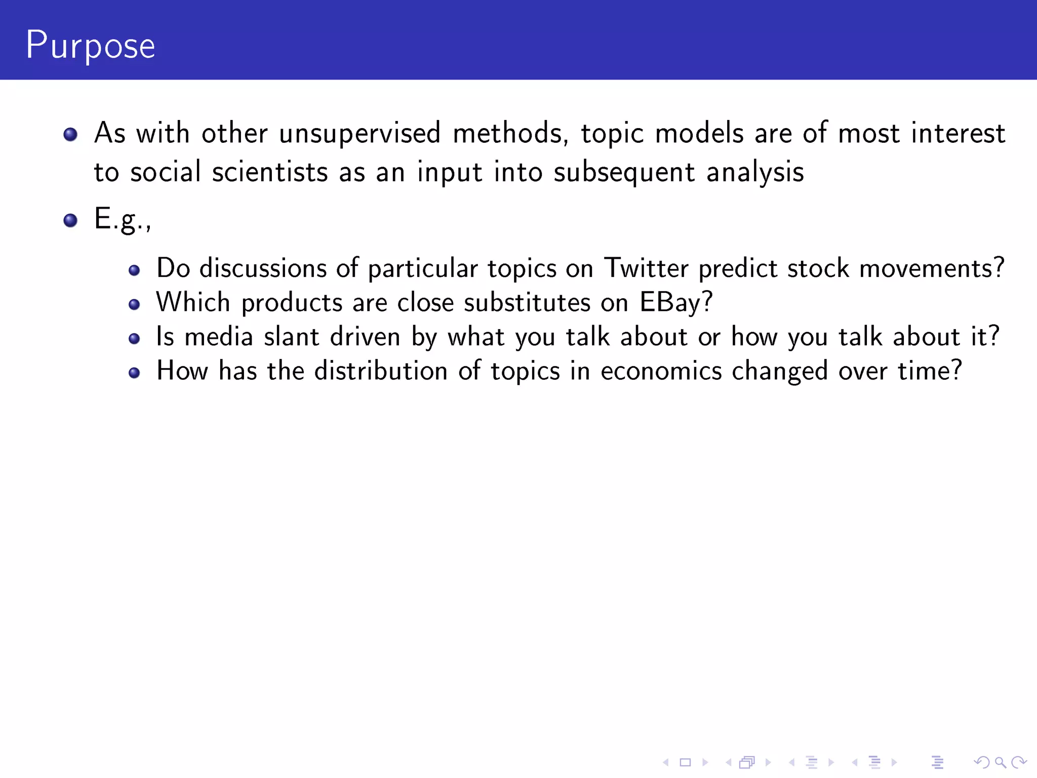 Purpose
As with other unsupervised methods, topic models are of most interest
to social scientists as an input into subsequent analysis
E.g.,
Do discussions of particular topics on Twitter predict stock movements?
Which products are close substitutes on EBay?
Is media slant driven by what you talk about or how you talk about it?
How has the distribution of topics in economics changed over time?
 