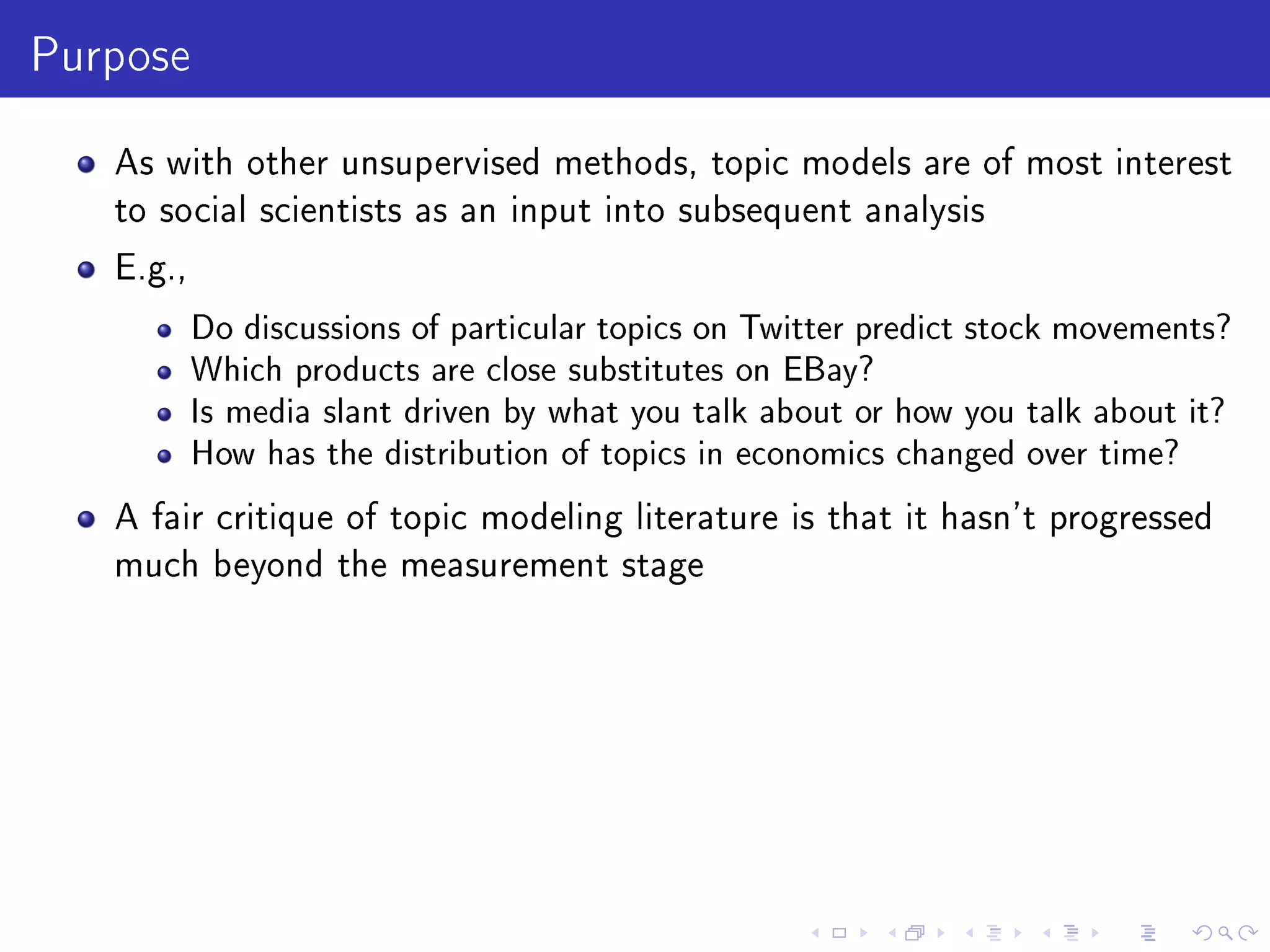 Purpose
As with other unsupervised methods, topic models are of most interest
to social scientists as an input into subsequent analysis
E.g.,
Do discussions of particular topics on Twitter predict stock movements?
Which products are close substitutes on EBay?
Is media slant driven by what you talk about or how you talk about it?
How has the distribution of topics in economics changed over time?
A fair critique of topic modeling literature is that it hasn't progressed
much beyond the measurement stage
 