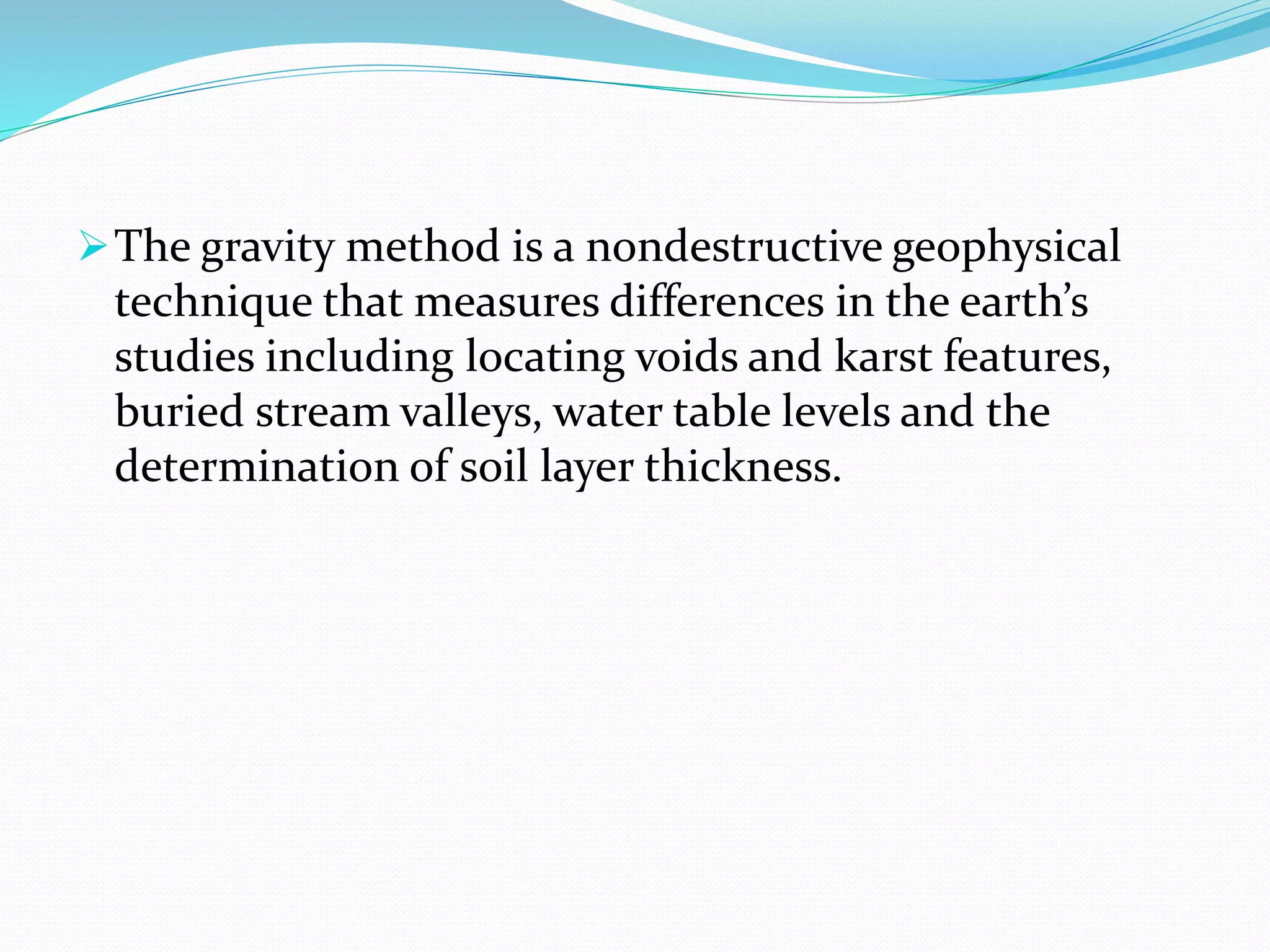 The gravity method is a nondestructive geophysical
technique that measures differences in the earth’s
studies including locating voids and karst features,
buried stream valleys, water table levels and the
determination of soil layer thickness.
 