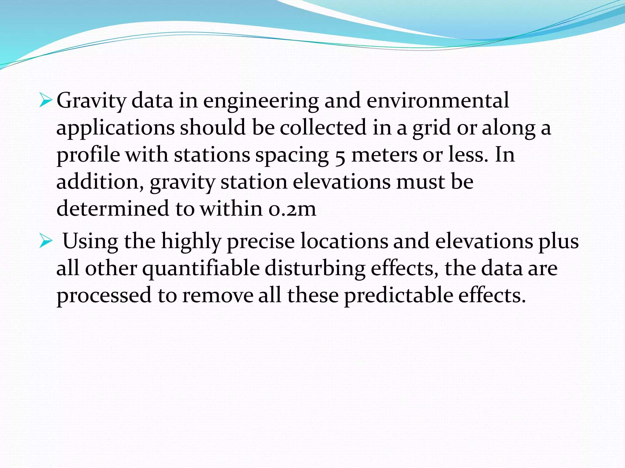 Gravity data in engineering and environmental
applications should be collected in a grid or along a
profile with stations spacing 5 meters or less. In
addition, gravity station elevations must be
determined to within 0.2m
 Using the highly precise locations and elevations plus
all other quantifiable disturbing effects, the data are
processed to remove all these predictable effects.
 