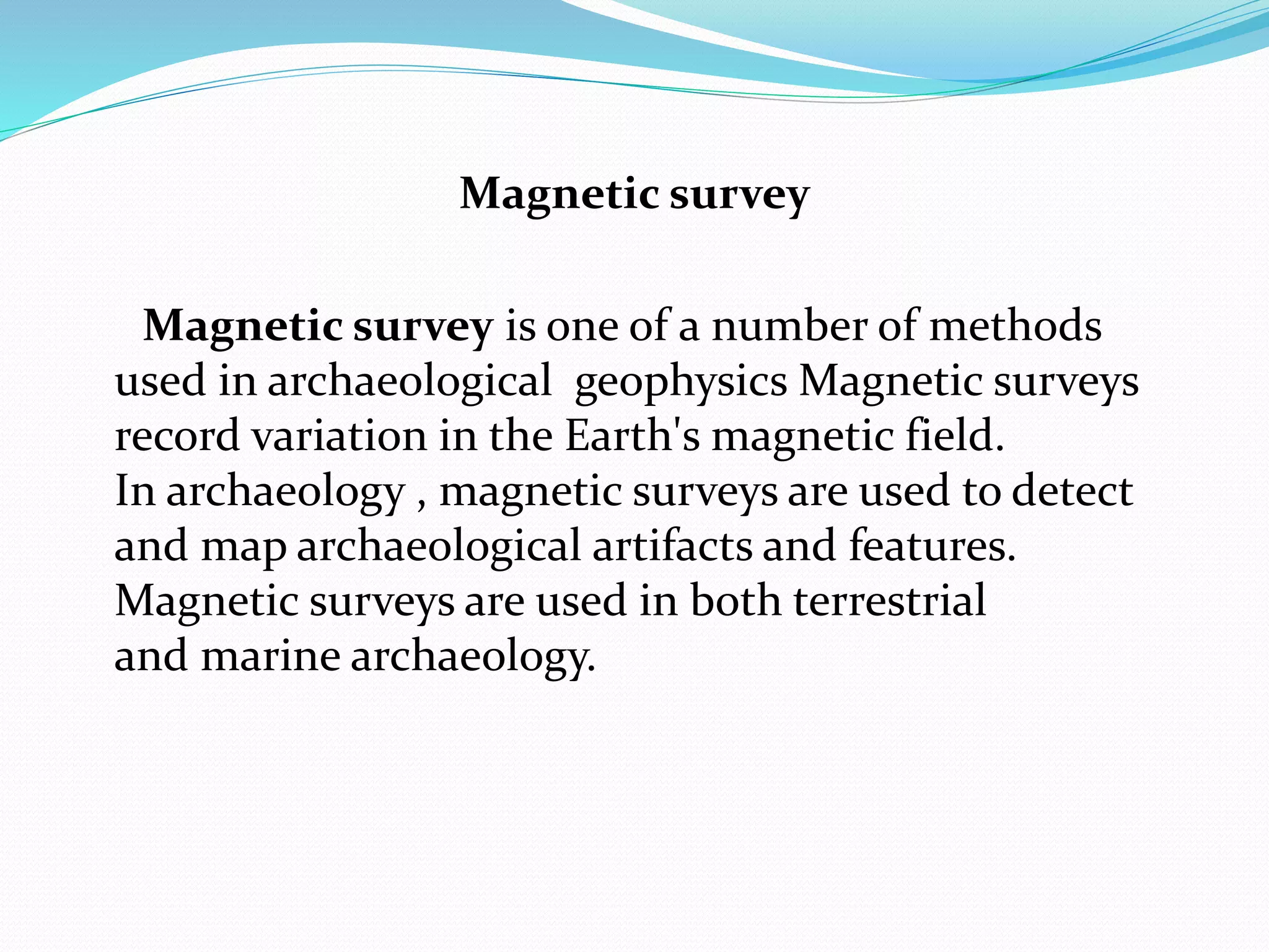 Magnetic survey
Magnetic survey is one of a number of methods
used in archaeological geophysics Magnetic surveys
record variation in the Earth's magnetic field.
In archaeology , magnetic surveys are used to detect
and map archaeological artifacts and features.
Magnetic surveys are used in both terrestrial
and marine archaeology.
 