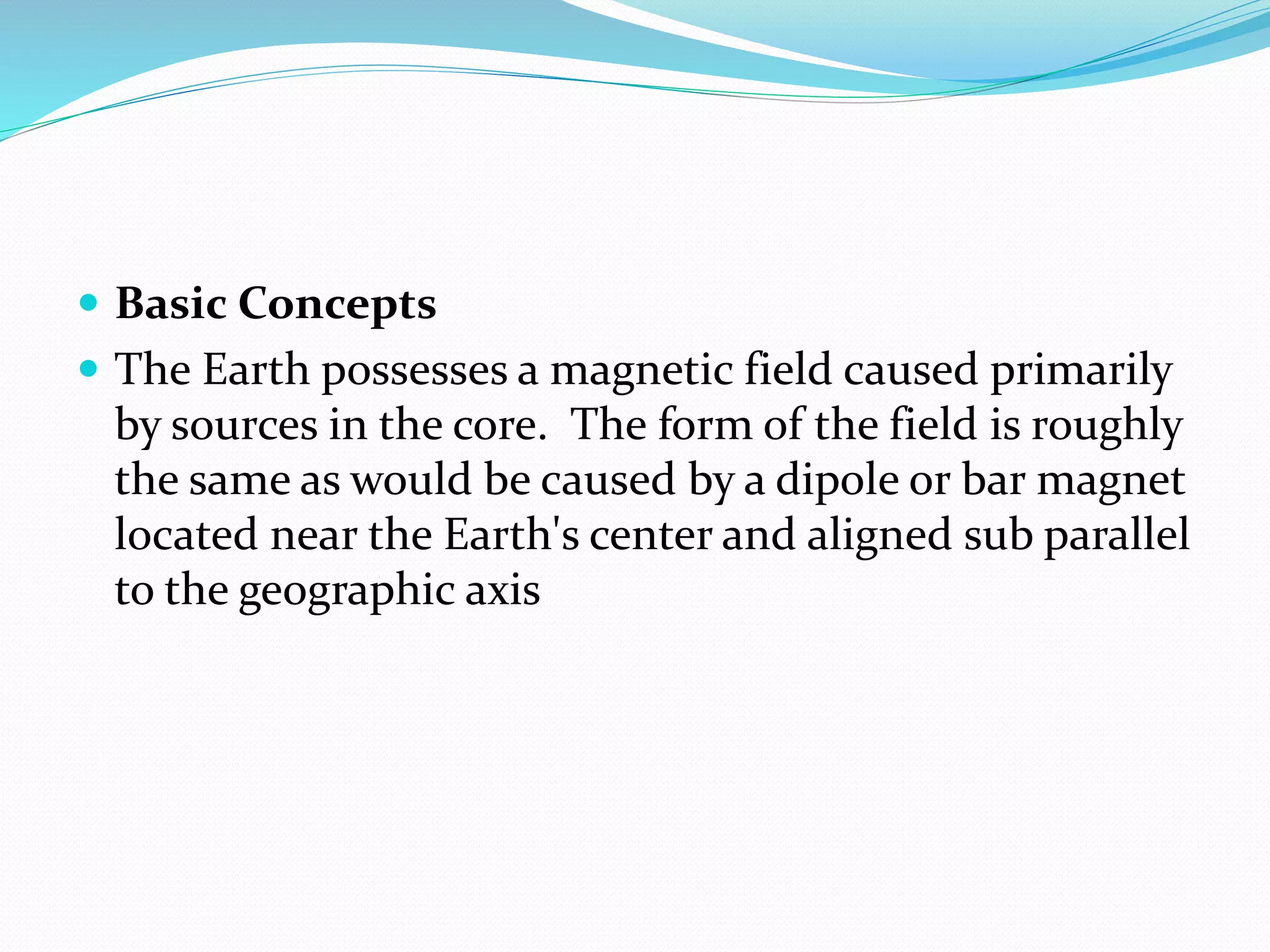  Basic Concepts
 The Earth possesses a magnetic field caused primarily
by sources in the core. The form of the field is roughly
the same as would be caused by a dipole or bar magnet
located near the Earth's center and aligned sub parallel
to the geographic axis
 