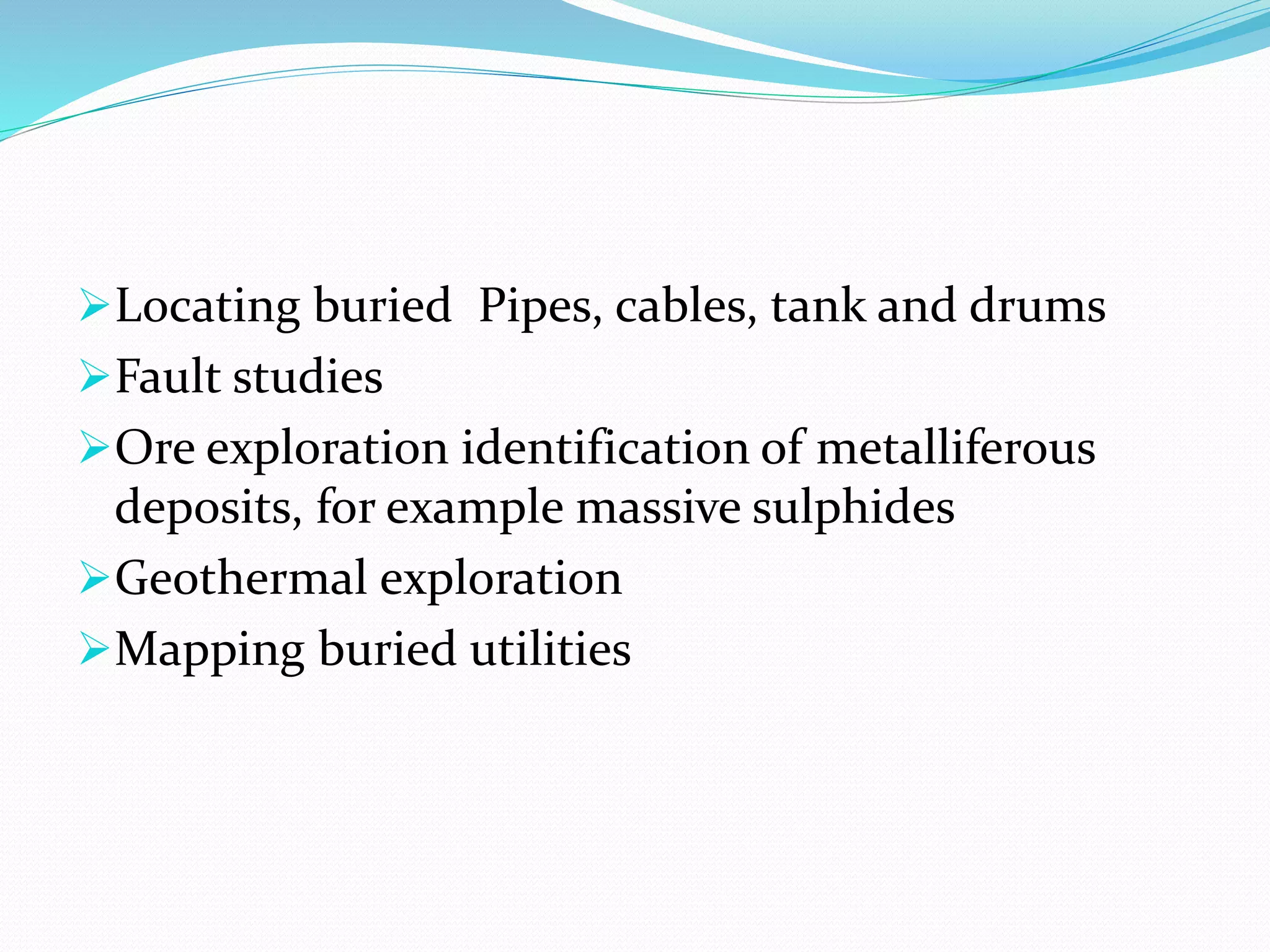Locating buried Pipes, cables, tank and drums
Fault studies
Ore exploration identification of metalliferous
deposits, for example massive sulphides
Geothermal exploration
Mapping buried utilities
 