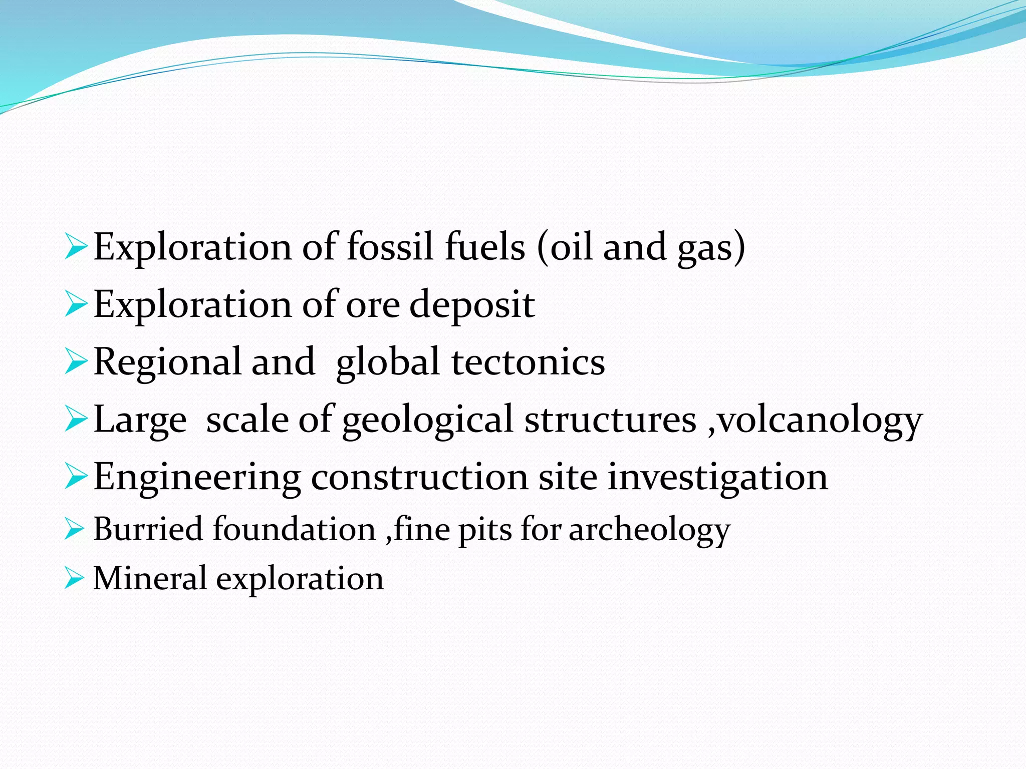 Exploration of fossil fuels (oil and gas)
Exploration of ore deposit
Regional and global tectonics
Large scale of geological structures ,volcanology
Engineering construction site investigation
 Burried foundation ,fine pits for archeology
 Mineral exploration
 