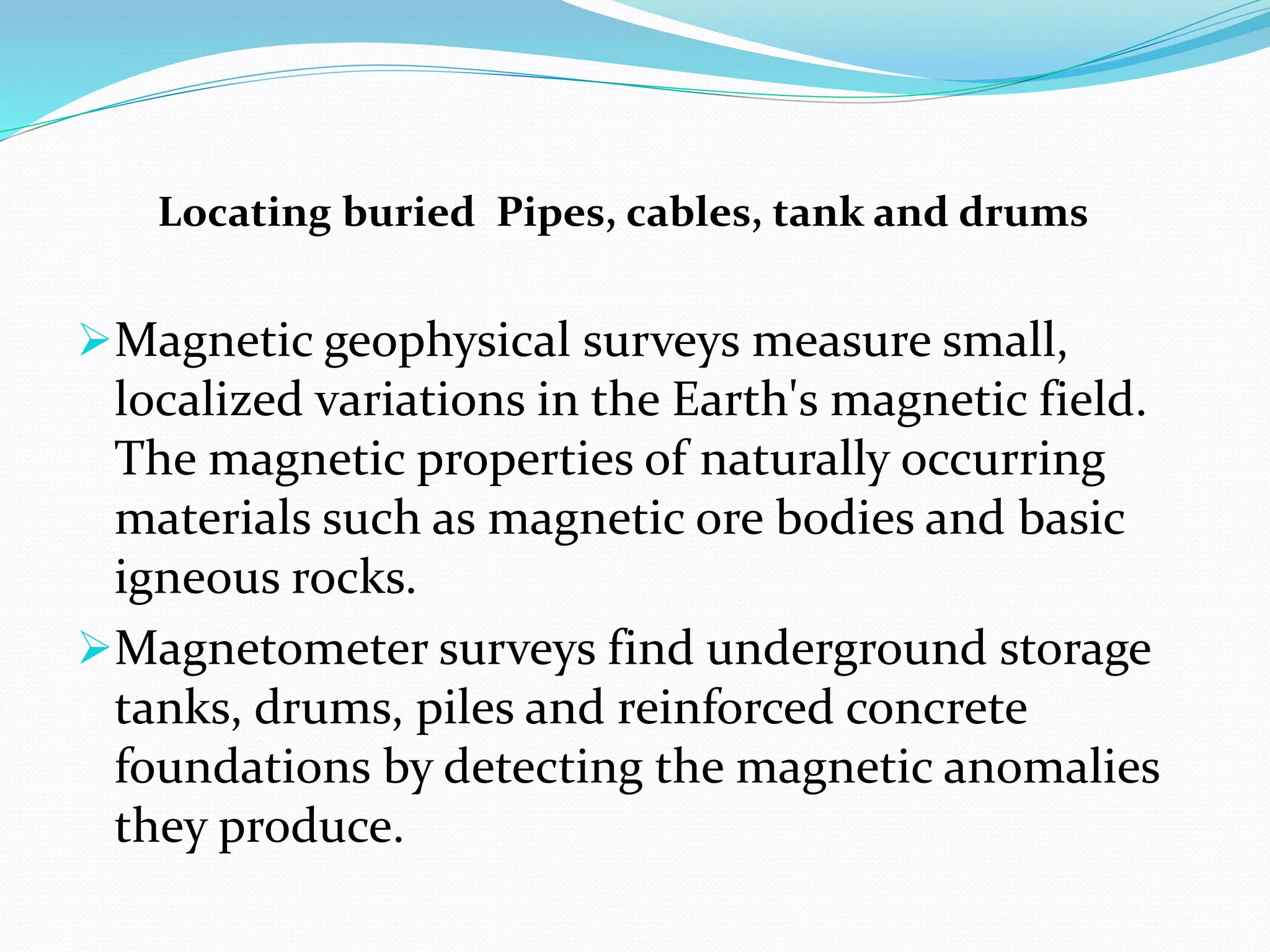 Locating buried Pipes, cables, tank and drums
Magnetic geophysical surveys measure small,
localized variations in the Earth's magnetic field.
The magnetic properties of naturally occurring
materials such as magnetic ore bodies and basic
igneous rocks.
Magnetometer surveys find underground storage
tanks, drums, piles and reinforced concrete
foundations by detecting the magnetic anomalies
they produce.
 