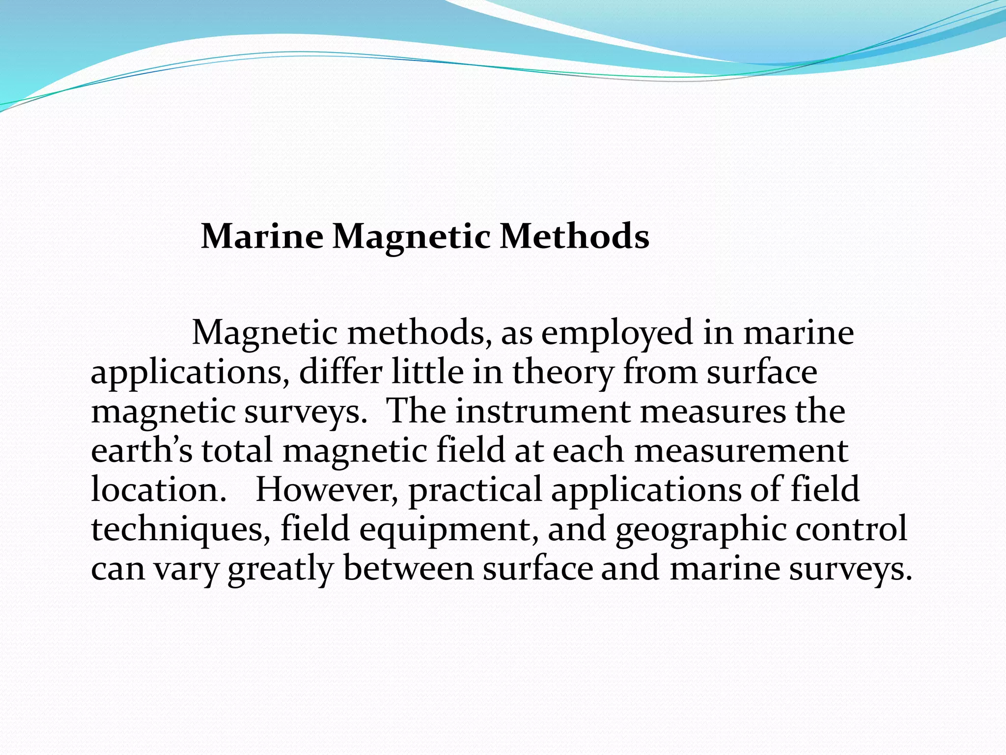 Marine Magnetic Methods
Magnetic methods, as employed in marine
applications, differ little in theory from surface
magnetic surveys. The instrument measures the
earth’s total magnetic field at each measurement
location. However, practical applications of field
techniques, field equipment, and geographic control
can vary greatly between surface and marine surveys.
 