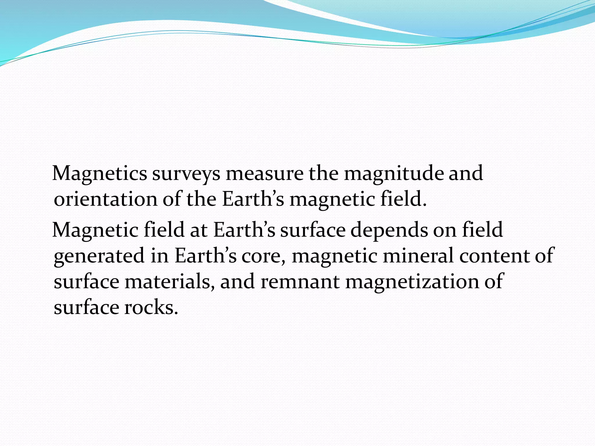 Magnetics surveys measure the magnitude and
orientation of the Earth’s magnetic field.
Magnetic field at Earth’s surface depends on field
generated in Earth’s core, magnetic mineral content of
surface materials, and remnant magnetization of
surface rocks.
 