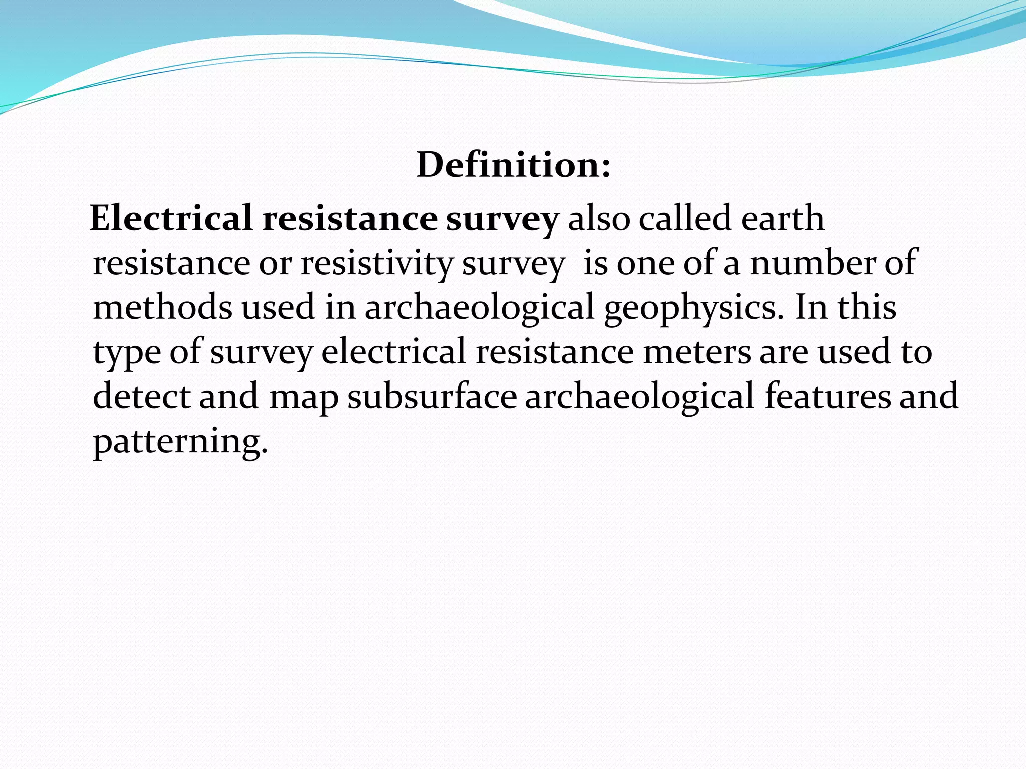 Definition:
Electrical resistance survey also called earth
resistance or resistivity survey is one of a number of
methods used in archaeological geophysics. In this
type of survey electrical resistance meters are used to
detect and map subsurface archaeological features and
patterning.
 