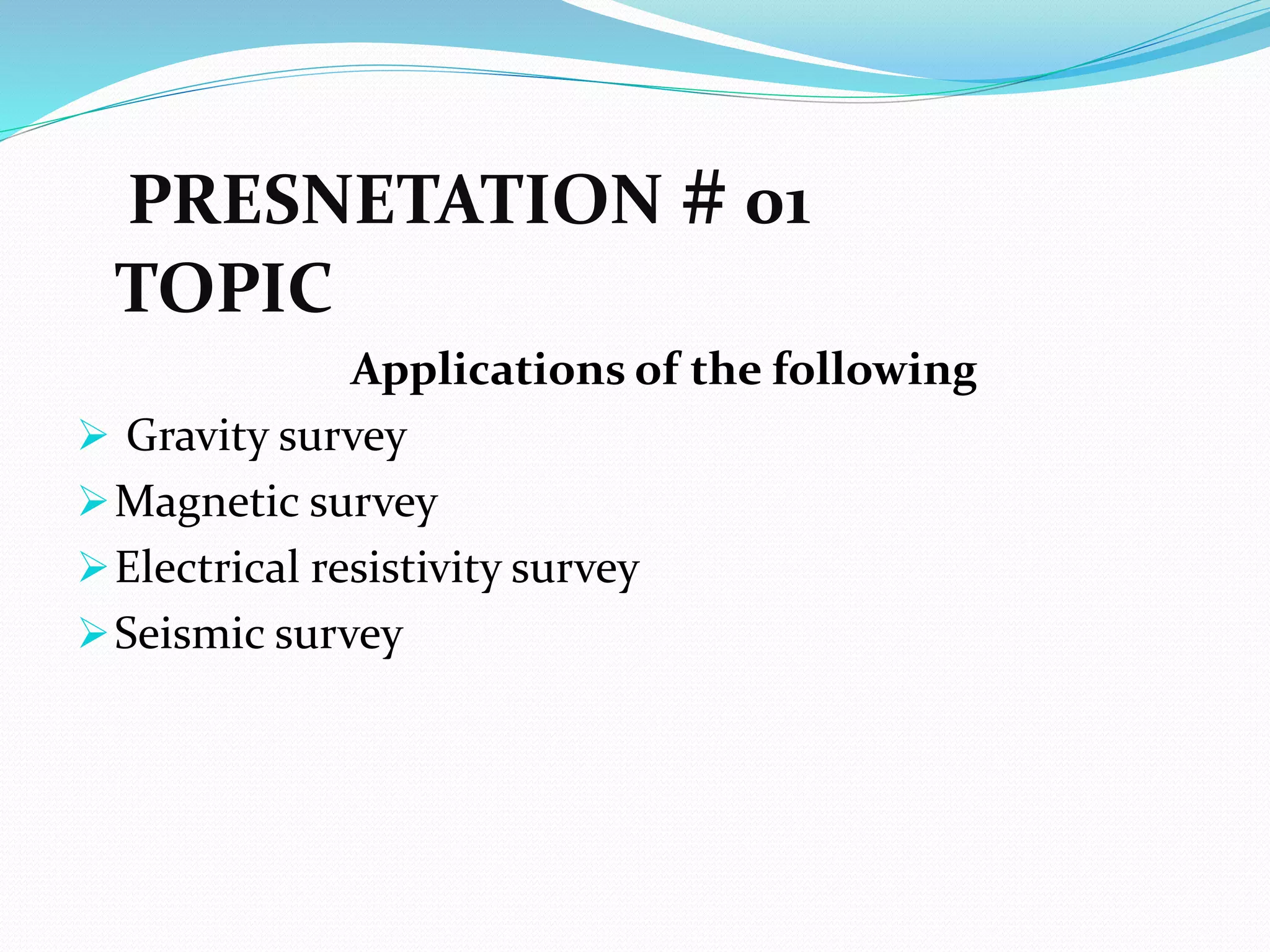 PRESNETATION # 01
TOPIC
Applications of the following
 Gravity survey
Magnetic survey
Electrical resistivity survey
Seismic survey
 