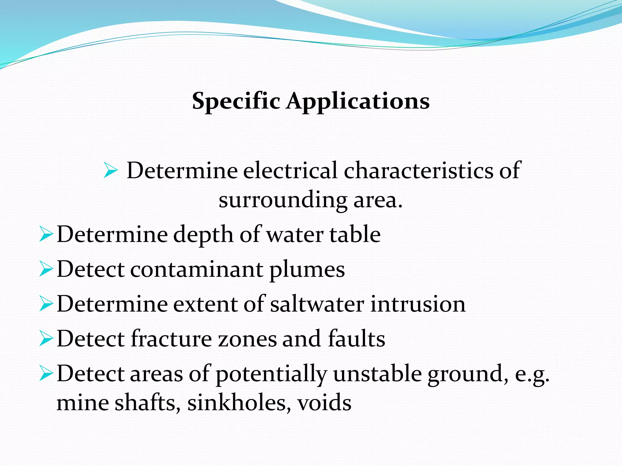 Specific Applications
 Determine electrical characteristics of
surrounding area.
Determine depth of water table
Detect contaminant plumes
Determine extent of saltwater intrusion
Detect fracture zones and faults
Detect areas of potentially unstable ground, e.g.
mine shafts, sinkholes, voids
 